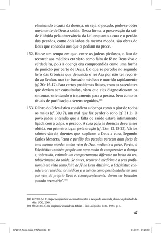 eliminando a causa da doença, ou seja, o pecado, pode-se obter
                  novamente de Deus a saúde. Dessa forma, a preservação da saú-
                  de é obtida pela observância da Lei, enquanto a cura e o perdão
                  dos pecados, como dois lados da mesma moeda, são obras de
                  Deus que concedia aos que o pediam na prece.
           152. Houve um tempo em que, entre os judeus piedosos, o fato de
                recorrer aos médicos era visto como falta de fé no Deus vivo e
                verdadeiro, pois a doença era compreendida como uma forma
                de punição por parte de Deus. É o que se percebe no segundo
                livro das Crônicas que denuncia o rei Asa por não ter recorri-
                do ao Senhor, mas ter buscado médicos e morrido rapidamente
                (cf. 2Cr 16,12). Para certos problemas físicos, eram os sacerdotes
                que deviam ser consultados, visto que eles diagnosticavam os
                sintomas, orientando o tratamento para a pessoa, bem como os
                rituais de purificação a serem seguidos.100
           153. O livro do Eclesiástico considera a doença como o pior de todos
                os males (cf. 30,17), um mal que faz perder o sono (cf. 31,2). O
                povo judeu entendia que a falta de saúde estava intimamente
                ligada com a culpa, o pecado. A cura para as doenças deveria ser
                obtida, em primeiro lugar, pela oração (cf. 2Sm 12,15-23). Vários
                salmos são de doentes que suplicam a Deus a cura. Segundo
                Carlos Mesters, “cura e perdão dos pecados parecem duas faces de
                uma mesma moeda: ambos vêm de Deus mediante a prece. Porém, o
                Eclesiástico também propõe um novo modo de compreender a doença
                e, sobretudo, estimula um comportamento diferente na busca do res-
                tabelecimento da saúde. Se antes, recorrer à medicina e a seus profis-
                sionais era visto como falta de fé no Deus Altíssimo, o Eclesiástico con-
                sidera os remédios, os médicos e a ciência como possibilidades de cura
                que vêm do próprio Deus e, consequentemente, devem ser buscados
                quando necessário”.101



           100 ROVER. M. C. Toque terapêutico: o encontro entre o desejo de uma vida plena e a plenitude da
               vida. UCG, 2004.
           101 MESTERS, C. Os profetas e a saúde na Bíblia – São Leopoldo: CEBI. 1985, p. 5.

                                                                                                        67



CF2012_Texto_base_FINAL3.indd 67                                                                     04.07.11 01:25:50
 