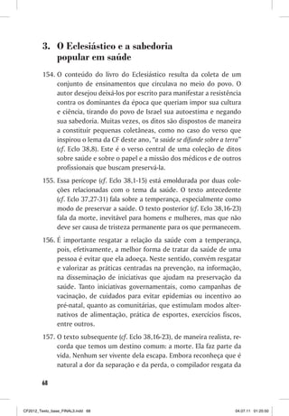 3. O Eclesiástico e a sabedoria
            popular em saúde
         154. O conteúdo do livro do Eclesiástico resulta da coleta de um
              conjunto de ensinamentos que circulava no meio do povo. O
              autor desejou deixá-los por escrito para manifestar a resistência
              contra os dominantes da época que queriam impor sua cultura
              e ciência, tirando do povo de Israel sua autoestima e negando
              sua sabedoria. Muitas vezes, os ditos são dispostos de maneira
              a constituir pequenas coletâneas, como no caso do verso que
              inspirou o lema da CF deste ano, “a saúde se difunde sobre a terra”
              (cf. Eclo 38,8). Este é o verso central de uma coleção de ditos
              sobre saúde e sobre o papel e a missão dos médicos e de outros
              profissionais que buscam preservá-la.
         155. Essa perícope (cf. Eclo 38,1-15) está emoldurada por duas cole-
              ções relacionadas com o tema da saúde. O texto antecedente
              (cf. Eclo 37,27-31) fala sobre a temperança, especialmente como
              modo de preservar a saúde. O texto posterior (cf. Eclo 38,16-23)
              fala da morte, inevitável para homens e mulheres, mas que não
              deve ser causa de tristeza permanente para os que permanecem.
         156. É importante resgatar a relação da saúde com a temperança,
              pois, efetivamente, a melhor forma de tratar da saúde de uma
              pessoa é evitar que ela adoeça. Neste sentido, convém resgatar
              e valorizar as práticas centradas na prevenção, na informação,
              na disseminação de iniciativas que ajudam na preservação da
              saúde. Tanto iniciativas governamentais, como campanhas de
              vacinação, de cuidados para evitar epidemias ou incentivo ao
              pré-natal, quanto as comunitárias, que estimulam modos alter-
              nativos de alimentação, prática de esportes, exercícios fiscos,
              entre outros.
         157. O texto subsequente (cf. Eclo 38,16-23), de maneira realista, re-
              corda que temos um destino comum: a morte. Ela faz parte da
              vida. Nenhum ser vivente dela escapa. Embora reconheça que é
              natural a dor da separação e da perda, o compilador resgata da

        68



CF2012_Texto_base_FINAL3.indd 68                                              04.07.11 01:25:50
 