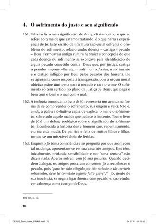 4. O sofrimento do justo e seu significado
         161. Talvez o livro mais significativo do Antigo Testamento, no que se
              refere ao tema de que estamos tratando, é o que narra a experi-
              ência de Jó. Este escrito da literatura sapiencial enfrenta o pro-
              blema do sofrimento, relacionando: doença – castigo – pecado
              – Deus. Permeava a antiga cultura hebraica a concepção de que
              cada doença ou sofrimento se explicava pela identificação de
              algum pecado cometido contra Deus que, por justiça, castiga
              o pecador impondo-lhe algum sofrimento. Assim, o sofrimento
              é o castigo infligido por Deus pelos pecados dos homens. Ele
              se apresenta como resposta à transgressão, pois a ordem moral
              objetiva exige uma pena para o pecado e para o crime. O sofri-
              mento só tem sentido no plano da justiça de Deus, que paga o
              bem com o bem e o mal com o mal.
         162. A teologia proposta no livro de Jó representa um avanço na for-
              ma de se compreender o sofrimento, sua origem e valor. Não é,
              ainda, a palavra definitiva capaz de explicar o mal e o sofrimen-
              to, sobretudo aquele mal de que padece o inocente. Todo o livro
              de Jó é um debate teológico sobre o significado do sofrimen-
              to. É conhecida a história deste homem que, repentinamente,
              viu sua vida mudar. De pai rico e feliz de muitos filhos e filhas,
              tornou-se um miserável cheio de feridas.
         163. Enquanto Jó toma consciência e se pergunta por que aconteceu
              tal mudança, apresentam-se em sua casa três amigos. Eles têm,
              inicialmente, profunda sensibilidade e por “uma semana” não
              dizem nada. Apenas sofrem com Jó sua penúria. Quando deci-
              dem dialogar, os amigos procuram convencer Jó a reconhecer o
              pecado, pois “para ter sido atingido por tão variados e tão terríveis
              sofrimentos, deve ter cometido alguma falta grave”.102 Jó, ciente de
              sua inocência, se nega a ligar doença com pecado e, sobretudo,
              ver a doença como castigo de Deus.


         102 SD, n. 10.


        70



CF2012_Texto_base_FINAL3.indd 70                                                04.07.11 01:25:50
 