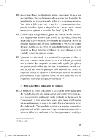178. As obras de Jesus manifestavam, assim, sua origem divina e sua
                messianidade. É dessa forma que ele responde aos discípulos de
                João Batista, ao ser questionado sobre se era ou não o messias:
                “Ide contar a João o que vistes e ouvistes: cegos recuperam a vista,
                paralíticos andam, leprosos são purificados e surdos ouvem, mortos
                ressuscitam e a pobres se anuncia a Boa Nova” (cf. Lc 7,22).
           179. Com sua ação evangelizadora, Jesus não apenas cura os doentes,
                mas resgata o ser humano para o meio da sociedade, dando-lhe
                dignidade e apresenta uma nova forma de relacionar-se com as
                pessoas necessitadas. O Novo Testamento é repleto de relatos
                de Jesus curando os doentes, os quais testemunham que a ação
                salvífica de Jesus também acontecia em suas intervenções no
                cuidado e atenção aos que sofrem.
           180. “Jesus não tem só poder de curar, mas também de perdoar pecados: ele
                veio curar o homem inteiro, alma e corpo; é o médico de que necessi-
                tam os doentes. Sua compaixão para com todos aqueles que sofrem é
                tão grande que ele se identifica com eles: “estive doente e me visitaste”
                (Mt 25,36). Seu amor de predileção pelos enfermos não cessou, ao
                longo dos séculos, de despertar a atenção toda especial dos cristãos
                para com todos os que sofrem no corpo e na alma. Esse amor está na
                origem dos incansáveis esforços para aliviá-los”.107


                  c. Bom samaritano: paradigma do cuidado
           181. A parábola do bom samaritano é entendida como paradigma
                do cuidado. Mesmo que seja possível outras interpretações, pa-
                rece-nos oportuno evidenciar, neste contexto da Campanha da
                Fraternidade, o bom samaritano como uma figura emblemática
                para o cuidado que se espera da parte dos profissionais e servi-
                dores da saúde. “Esta parábola, em si mesma, exprime uma verdade
                profundamente cristã e, ao mesmo tempo, muitíssimo humana univer-
                salmente. Não é sem motivo que até na linguagem corrente se designa


           107 CIC, n. 1503.

                                                                                      75



CF2012_Texto_base_FINAL3.indd 75                                                    04.07.11 01:25:50
 