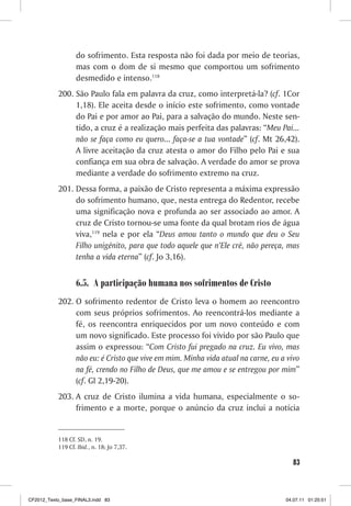 do sofrimento. Esta resposta não foi dada por meio de teorias,
                  mas com o dom de si mesmo que comportou um sofrimento
                  desmedido e intenso.118
           200. São Paulo fala em palavra da cruz, como interpretá-la? (cf. 1Cor
                1,18). Ele aceita desde o início este sofrimento, como vontade
                do Pai e por amor ao Pai, para a salvação do mundo. Neste sen-
                tido, a cruz é a realização mais perfeita das palavras: “Meu Pai...
                não se faça como eu quero... faça-se a tua vontade” (cf. Mt 26,42).
                A livre aceitação da cruz atesta o amor do Filho pelo Pai e sua
                confiança em sua obra de salvação. A verdade do amor se prova
                mediante a verdade do sofrimento extremo na cruz.
           201. Dessa forma, a paixão de Cristo representa a máxima expressão
                do sofrimento humano, que, nesta entrega do Redentor, recebe
                uma significação nova e profunda ao ser associado ao amor. A
                cruz de Cristo tornou-se uma fonte da qual brotam rios de água
                viva,119 nela e por ela “Deus amou tanto o mundo que deu o Seu
                Filho unigênito, para que todo aquele que n’Ele crê, não pereça, mas
                tenha a vida eterna” (cf. Jo 3,16).


                  6.5. A participação humana nos sofrimentos de Cristo
           202. O sofrimento redentor de Cristo leva o homem ao reencontro
                com seus próprios sofrimentos. Ao reencontrá-los mediante a
                fé, os reencontra enriquecidos por um novo conteúdo e com
                um novo significado. Este processo foi vivido por são Paulo que
                assim o expressou: “Com Cristo fui pregado na cruz. Eu vivo, mas
                não eu: é Cristo que vive em mim. Minha vida atual na carne, eu a vivo
                na fé, crendo no Filho de Deus, que me amou e se entregou por mim”
                (cf. Gl 2,19-20).
           203. A cruz de Cristo ilumina a vida humana, especialmente o so-
                frimento e a morte, porque o anúncio da cruz inclui a notícia


           118 Cf. SD, n. 19.
           119 Cf. Ibid., n. 18; Jo 7,37.

                                                                                    83



CF2012_Texto_base_FINAL3.indd 83                                                 04.07.11 01:25:51
 