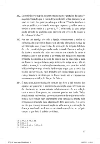 212. Este ministério supõe a experiência do amor gratuito de Deus;128
                a consciência de que o rosto de Jesus Cristo se faz presente e vi-
                sível no rosto dos pobres e dos que sofrem.129 Supõe também o
                zelo apostólico, nascido do amor que impele a partilhar com os
                irmãos o que se tem e o que se é.130 O ministério da cura exige
                ainda atitude de gratidão que provoca um serviço de louvor e
                de culto ao Senhor.131
           213. Por ser um serviço de toda a Igreja, compromete a todos na
                comunidade: o próprio doente em atitude plenamente ativa de
                identificação com Jesus Cristo, de aceitação da própria debilida-
                de e de contribuição para o bem do povo de Deus e a salvação
                de todo o mundo; de todos os crentes em atitude de amor e
                presença junto aos pobres e doentes; dos religiosos, fazendo
                presente no mundo a pessoa de Cristo que se preocupa e cura
                os doentes; dos presbíteros cujo ministério exige deles, não só
                a visita, a atenção e a animação dos doentes, mas também a visi-
                bilidade da presença viva do Senhor que unge, cura e salva; dos
                bispos que precisam, num trabalho de coordenação pastoral e
                evangelizadora, mostrar que os doentes não são seres passivos,
                mas comprometidos do Corpo de Cristo.
           214. É pena que, na mentalidade comum dos fiéis e até mesmo dos
                agentes de pastoral, o sacramento da unção dos enfermos ain-
                da não tenha se desconectado suficientemente de sua relação
                com a morte. Este passo, no entanto, precisa ser dado. Todos
                precisam ter muito claro que o sacramento da unção dos enfer-
                mos já não é mais nem sacramento que consagra a morte nem
                preparação imediata para eternidade. Pelo contrário, é o sacra-
                mento que consagra uma situação de vida, ou seja, a situação de
                doença, confiando ao doente a missão de completar, no próprio
                corpo, o que falta à paixão de Cristo.


           128 Cf. AA, n. 8; AG, n. 12.
           129 Cf. LG, n. 8.
           130 Cf. AA, n. 8; AG, n. 12; GS, n. 1.
           131 Cf. LG, n. 8.

                                                                                87



CF2012_Texto_base_FINAL3.indd 87                                              04.07.11 01:25:51
 