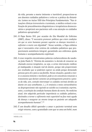 da vida, perante a morte iminente e inevitável, proporcione-se
                aos doentes cuidados paliativos e evite-se a prática da distaná-
                sia. Lemos no inciso XXII dos Princípios Fundamentais: “Nas si-
                tuações clínicas irreversíveis e terminais, o médico evitará a rea-
                lização de procedimentos diagnósticos e terapêuticos desneces-
                sários e propiciará aos pacientes sob a sua atenção os cuidados
                paliativos apropriados”.
         241. O Papa Bento XVI, por ocasião do Dia Mundial do Enfermo
              (2007), disse: “É necessário promover políticas que criem condições
              em que os seres humanos possam suportar as doenças incuráveis e
              enfrentar a morte com dignidade”. Nesse sentido, o Papa enfatiza
              que é necessário criar centros de cuidados paliativos que pro-
              porcionem assistência integral, garantindo aos enfermos ajuda
              humana e acompanhamento espiritual.
         242. A esse respeito encontramos palavras esclarecedoras do saudo-
              so João Paulo II, “Distinta da eutanásia é a decisão de renunciar ao
              chamado excesso terapêutico, ou seja, a certas intervenções médicas
              já inadequadas à situação real do doente, porque não proporcionais
              aos resultados que se poderiam esperar ou ainda porque demasiado
              penosas para ele e para a sua família. Nessas situações, quando a mor-
              te se anuncia iminente e inevitável, pode-se em consciência renunciar a
              tratamentos que dariam somente um prolongamento precário e peno-
              so da vida, sem, contudo interromper os cuidados normais devidos ao
              doente em caso semelhantes. (...) A renúncia a meios extraordinários
              ou desproporcionais não equivale ao suicídio ou à eutanásia; exprime,
              antes, a aceitação da condição humana diante da morte. Na medicina
              atual, têm adquirido particular importância os cuidados paliativos,
              destinados a tornar o sofrimento mais suportável na fase mais aguda
              da doença e assegurar ao mesmo tempo ao paciente um adequado
              acompanhamento humano”.145
         243. É um desafio difícil aprender a amar o paciente terminal sem
              exigir retorno, com a gratuidade com que se ama um bebê, num


         145 EV, n. 65.


        96



CF2012_Texto_base_FINAL3.indd 96                                                  04.07.11 01:25:51
 