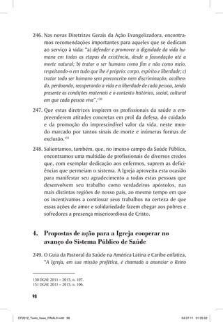 246. Nas novas Diretrizes Gerais da Ação Evangelizadora, encontra-
              mos recomendações importantes para aqueles que se dedicam
              ao serviço à vida: “a) defender e promover a dignidade da vida hu-
              mana em todas as etapas da existência, desde a fecundação até a
              morte natural; b) tratar o ser humano como fim e não como meio,
              respeitando-o em tudo que lhe é próprio: corpo, espírito e liberdade; c)
              tratar todo ser humano sem preconceito nem discriminação, acolhen-
              do, perdoando, recuperando a vida e a liberdade de cada pessoa, tendo
              presente as condições materiais e o contexto histórico, social, cultural
              em que cada pessoa vive”.150
         247. Que estas diretrizes inspirem os profissionais da saúde a em-
              preenderem atitudes concretas em prol da defesa, do cuidado
              e da promoção do imprescindível valor da vida, neste mun-
              do marcado por tantos sinais de morte e inúmeras formas de
              exclusão.151
         248. Salientamos, também, que, no imenso campo da Saúde Pública,
              encontramos uma multidão de profissionais de diversos credos
              que, com exemplar dedicação aos enfermos, suprem as defici-
              ências que permeiam o sistema. A Igreja aproveita esta ocasião
              para manifestar seu agradecimento a todas estas pessoas que
              desenvolvem seu trabalho como verdadeiros apóstolos, nas
              mais distintas regiões de nosso país, ao mesmo tempo em que
              os incentivamos a continuar seus trabalhos na certeza de que
              essas ações de amor e solidariedade fazem chegar aos pobres e
              sofredores a presença misericordiosa de Cristo.


         4. Propostas de ação para a Igreja cooperar no
            avanço do Sistema Público de Saúde
         249. O Guia da Pastoral da Saúde na América Latina e Caribe enfatiza,
              “A Igreja, em sua missão profética, é chamada a anunciar o Reino


         150 DGAE 2011 – 2015, n. 107.
         151 DGAE 2011 – 2015, n. 106.


        98



CF2012_Texto_base_FINAL3.indd 98                                                   04.07.11 01:25:52
 