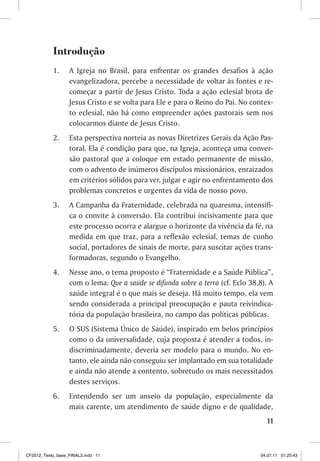 Introdução
           1.     A Igreja no Brasil, para enfrentar os grandes desafios à ação
                  evangelizadora, percebe a necessidade de voltar às fontes e re-
                  começar a partir de Jesus Cristo. Toda a ação eclesial brota de
                  Jesus Cristo e se volta para Ele e para o Reino do Pai. No contex-
                  to eclesial, não há como empreender ações pastorais sem nos
                  colocarmos diante de Jesus Cristo.
           2.     Esta perspectiva norteia as novas Diretrizes Gerais da Ação Pas-
                  toral. Ela é condição para que, na Igreja, aconteça uma conver-
                  são pastoral que a coloque em estado permanente de missão,
                  com o advento de inúmeros discípulos missionários, enraizados
                  em critérios sólidos para ver, julgar e agir no enfrentamento dos
                  problemas concretos e urgentes da vida de nosso povo.
           3.     A Campanha da Fraternidade, celebrada na quaresma, intensifi-
                  ca o convite à conversão. Ela contribui incisivamente para que
                  este processo ocorra e alargue o horizonte da vivência da fé, na
                  medida em que traz, para a reflexão eclesial, temas de cunho
                  social, portadores de sinais de morte, para suscitar ações trans-
                  formadoras, segundo o Evangelho.
           4.     Nesse ano, o tema proposto é “Fraternidade e a Saúde Pública”,
                  com o lema: Que a saúde se difunda sobre a terra (cf. Eclo 38,8). A
                  saúde integral é o que mais se deseja. Há muito tempo, ela vem
                  sendo considerada a principal preocupação e pauta reivindica-
                  tória da população brasileira, no campo das políticas públicas.
           5.     O SUS (Sistema Único de Saúde), inspirado em belos princípios
                  como o da universalidade, cuja proposta é atender a todos, in-
                  discriminadamente, deveria ser modelo para o mundo. No en-
                  tanto, ele ainda não conseguiu ser implantado em sua totalidade
                  e ainda não atende a contento, sobretudo os mais necessitados
                  destes serviços.
           6.     Entendendo ser um anseio da população, especialmente da
                  mais carente, um atendimento de saúde digno e de qualidade,
                                                                                   11



CF2012_Texto_base_FINAL3.indd 11                                                04.07.11 01:25:43
 