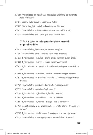 CF-80: Fraternidade no mundo das migrações: exigência da eucaristia –
                Para onde vais?
           CF-81: Saúde e fraternidade – Saúde para todos
           CF-82: Educação e fraternidade – A verdade vos libertará
           CF-83: Fraternidade e violência – Fraternidade sim, violência não
           CF-84: Fraternidade e vida – Para que todos tenham vida


                  3ª Fase: A Igreja se volta para situações existenciais
                  do povo brasileiro
           CF-85: Fraternidade e fome – Pão para quem tem fome
           CF-86: Fraternidade e terra – Terra de Deus, terra de irmãos
           CF-87: A fraternidade e o menor – Quem acolhe o menor, a Mim acolhe
           CF-88: A fraternidade e o negro – Ouvi o clamor deste povo!
           CF-89: A fraternidade e a comunicação – Comunicação para a verdade e a
                paz
           CF-90: A fraternidade e a mulher – Mulher e homem: imagem de Deus
           CF-91: A fraternidade e o mundo do trabalho – Solidários na dignidade do
                trabalho
           CF-92: Fraternidade e juventude – Juventude: caminho aberto
           CF-93: Fraternidade e moradia – Onde moras?
           CF-94: A fraternidade e a família – A família, como vai?
           CF-95: A fraternidade e os excluídos – Eras Tu, Senhor?!
           CF-96: A fraternidade e a política – Justiça e paz se abraçarão!
           CF-97: A fraternidade e os encarcerados – Cristo liberta de todas as
                prisões!
           CF-98: A fraternidade e a educação – A serviço da vida e da esperança!
           CF-99: Fraternidade e os desempregados – Sem trabalho... Por quê?

                                                                                    119



CF2012_Texto_base_FINAL3.indd 119                                               04.07.11 01:25:52
 