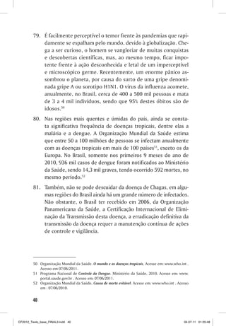 79. É facilmente perceptível o temor frente às pandemias que rapi-
             damente se espalham pelo mundo, devido à globalização. Che-
             ga a ser curioso, o homem se vangloriar de muitas conquistas
             e descobertas científicas, mas, ao mesmo tempo, ficar impo-
             tente frente à ação desconhecida e letal de um imperceptível
             e microscópico germe. Recentemente, um enorme pânico as-
             sombrou o planeta, por causa do surto de uma gripe denomi-
             nada gripe A ou sorotipo H1N1. O vírus da influenza acomete,
             anualmente, no Brasil, cerca de 400 a 500 mil pessoas e mata
             de 3 a 4 mil indivíduos, sendo que 95% destes óbitos são de
             idosos.50
         80. Nas regiões mais quentes e úmidas do país, ainda se consta-
             ta significativa frequência de doenças tropicais, dentre elas a
             malária e a dengue. A Organização Mundial da Saúde estima
             que entre 50 a 100 milhões de pessoas se infectam anualmente
             com as doenças tropicais em mais de 100 países51, exceto os da
             Europa. No Brasil, somente nos primeiros 9 meses do ano de
             2010, 936 mil casos de dengue foram notificados ao Ministério
             da Saúde, sendo 14,3 mil graves, tendo ocorrido 592 mortes, no
             mesmo período.52
         81. Também, não se pode descuidar da doença de Chagas, em algu-
             mas regiões do Brasil ainda há um grande número de infectados.
             Não obstante, o Brasil ter recebido em 2006, da Organização
             Panamericana da Saúde, a Certificação Internacional de Elimi-
             nação da Transmissão desta doença, a erradicação definitiva da
             transmissão da doença requer a manutenção contínua de ações
             de controle e vigilância.




         50 Organização Mundial da Saúde. O mundo e as doenças tropicais. Acesse em: www.who.int .
            Acesso em 07/06/2011.
         51 Programa Nacional de Controle da Dengue. Ministério da Saúde, 2010. Acesse em: www.
            portal.saude.gov.br . Acesso em: 07/06/2011.
         52 Organização Mundial da Saúde. Causa de morte evitável. Acesse em: www.who.int . Acesso
            em : 07/06/2010.


        40



CF2012_Texto_base_FINAL3.indd 40                                                               04.07.11 01:25:48
 