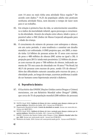 com 14 anos ou mais tinha uma atividade física regular.58 De
                acordo com dados,59 14,2% da população adulta não praticam
                nenhuma atividade física, nem durante o tempo de lazer nem
                para ir ao trabalho.
         85. Em relação à primeira fase da vida, se anteriormente assombra-
             va o índice da mortalidade infantil, agora preocupa o crescimen-
             to da obesidade. Através da relação entre altura, idade e peso, é
             possível saber o IMC (Índice de Massa Corporal) adequado para
             a idade da criança.
         86. O crescimento do número de pessoas com sobrepeso e obesas,
             em um curto período, é uma tendência e constitui um desafio
             mundial a ser enfrentado. A OMS projetou que, em 2005, o mun-
             do tinha 1,6 bilhões de pessoas acima de 15 anos com excesso
             de peso e 400 milhões de obesos (IMC acima ou igual a 30). A
             projeção para 2015 é ainda mais pessimista: 2,3 bilhões de pesso-
             as com excesso de peso e 700 milhões de obesos, indicando au-
             mento de 75% nos casos de obesidade em 10 anos.60 No Brasil, há
             48,1% de pessoas com excesso de peso, sendo 15% de obesos.61
             Além das dificuldades naturais causadas pelo excesso de peso, a
             obesidade pode, ao longo do tempo, acarretar problemas à saúde
             do ser humano como hipertensão arterial e diabetes.


                d. Dependência Química
         87. O Escritório das UNODC (Nações Unidas contra Drogas e Crimes)
             mencionou, em um Relatório Mundial sobre Drogas62 (2008),
             que cerca de 5% da população mundial (208 milhões de pessoas)


         58 VIGITEL Brasil 2010. Vigilância de fatores de risco e proteção para doenças crônicas por in-
            quérito telefônico. Ministério da Saúde, 2011. Acesso em: 07/06/2011.
         59 Organização Mundial da Saúde. Cenário da obesidade no mundo. Acesse em: www.who.int .
            Acesso em: 06/07/2011.
         60 VIGITEL Brasil 2010. Vigilância de fatores de risco e proteção para doenças crônicas por in-
            quérito telefônico. Ministério da Saúde, 2011. Acesso em: 07/06/2011.
         61 UNODC. Escritório das Nações Unidas sobre Drogas e Crime. Relatório Mundial sobre Dro-
            gas, 2008. Acesse em: www.unodc.org.br . Acesso em: 07/06/2011.
         62 Ministério da Saúde, 2010. Acesse em: www.portal.saude.gov.br . Acesso em:07/06/2011.


        42



CF2012_Texto_base_FINAL3.indd 42                                                                     04.07.11 01:25:48
 
