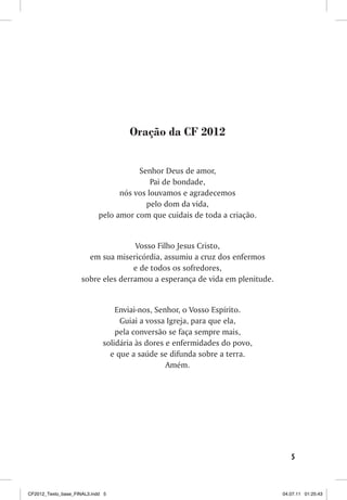 Oração da CF 2012


                                       Senhor Deus de amor,
                                           Pai de bondade,
                                  nós vos louvamos e agradecemos
                                         pelo dom da vida,
                            pelo amor com que cuidais de toda a criação.


                                     Vosso Filho Jesus Cristo,
                       em sua misericórdia, assumiu a cruz dos enfermos
                                    e de todos os sofredores,
                     sobre eles derramou a esperança de vida em plenitude.


                                 Enviai-nos, Senhor, o Vosso Espírito.
                                  Guiai a vossa Igreja, para que ela,
                                 pela conversão se faça sempre mais,
                             solidária às dores e enfermidades do povo,
                               e que a saúde se difunda sobre a terra.
                                                Amém.




                                                                                5



CF2012_Texto_base_FINAL3.indd 5                                              04.07.11 01:25:43
 