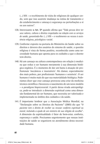(...) XIX – o recebimento de visita de religiosos de qualquer cre-
                do, sem que isso acarrete mudança na rotina de tratamento e
                do estabelecimento e ameaça à segurança ou perturbações a si
                ou aos outros”.
         138. Interessante o Art. 5º quando afirma que “Toda pessoa deve ter
              seus valores, cultura e direitos respeitados na relação com os serviços
              de saúde, garantindo-lhe: (...) VIII – o recebimento ou recusa à assis-
              tência religiosa, psicológica e social.
         139. Conforme exposto na portaria do Ministério da Saúde sobre os
              direitos e deveres dos usuários do sistema de saúde, a questão
              religiosa é vista de forma positiva, reconhecida como uma ne-
              cessidade humana que aponta para os cuidados a que o doente
              tem direito.
         140. Há um cansaço na cultura contemporânea em relação à medici-
              na que reduz o ser humano meramente à sua dimensão bioló-
              gica orgânica. É o momento de dar um basta à atuação de pro-
              fissionais ‘mecânicos e insensíveis’. Há clamor, especialmente
              dos mais pobres, por profissionais ‘humanos e sensíveis’. O ser
              humano é muito mais do que sua materialidade biológica. Pode-
              ríamos dizer que esse cansaço provocou uma crise da medicina
              técnico-científica e favoreceu o nascimento de um novo modelo
              – o paradigma biopsicossocial. A partir dessa virada antropológi-
              ca, pode-se introduzir a dimensão espiritual como uma dimen-
              são fundamental do ser humano, que necessita ser valorizada e
              implementada no âmbito dos cuidados e da saúde.
         141. É importante lembrar que a Associação Médica Mundial, na
              “Declaração sobre os Direitos do Paciente” (2005) diz que “O
              paciente tem o direito de receber ou recusar conforto espiritual ou
              moral, incluindo a ajuda de um ministro de sua religião de escolha”.
              A dimensão da espiritualidade é fator de bem-estar, conforto,
              esperança e saúde. Precisamos urgentemente que nossas insti-
              tuições de saúde se organizem no atendimento desta necessi-
              dade humana.


        60



CF2012_Texto_base_FINAL3.indd 60                                                  04.07.11 01:25:50
 