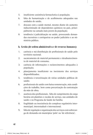 5.     insuficiente assistência farmacêutica à população;
                6.     falta de humanização e de acolhimento adequados nas
                       unidades de saúde;
                7.     descaso com a saúde mental, mesmo diante do aumento
                       indiscriminado de dependentes químicos no país, princi-
                       palmente na camada mais jovem da população;
                8.     tendência à judicialização na saúde, provocando deman-
                       das excessivas e corriqueiras ao poder judiciário e ao mi-
                       nistério público.

                b. Gestão (de ordem administrativa e de recursos humanos):
                1.     carência e má distribuição de profissionais de saúde pelo
                       território nacional;
                2.     sucateamento de material permanente e desabastecimen-
                       to de material de consumo;
                3.     carência de informações e esclarecimentos adequados à
                       população;
                4.     planejamento insuficiente ou inexistente dos serviços
                       disponibilizados;
                5.     tendência à terceirização de várias unidades públicas de
                       saúde;
                6.     profissionais de saúde com baixa remuneração, más condi-
                       ções de trabalho, bem como precarização da contratação
                       da mão de obra;
                7.     ausência dos profissionais, falta de cumprimento da carga
                       horária em plantões e escalas de serviço, nas unidades de
                       saúde e no Programa da Saúde da Família;
                8.     fragilidade ou inexistência do complexo regulatório inter-
                       municipal, interestadual e internacional;
                9.     falta de regulação e organização dos serviços com sobrecar-
                       ga de demanda em municípios ‘polo’ ou ‘de referência’;



        62



CF2012_Texto_base_FINAL3.indd 62                                                04.07.11 01:25:50
 