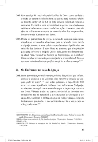206. Este serviço foi suscitado pelo Espírito de Deus, como se deduz
                do fato de terem escolhido para a diaconia sete homens “cheios
                do Espírito Santo” (cf. At 6,1-6). Este serviço espiritual conduz à
                autêntica fé cristã, a uma sensibilidade especial em relação aos
                sofrimentos humanos, como também a ações concretas para ali-
                viar os sofrimentos e suprir as necessidades dos desprovidos.
                Socorrer o ser humano é um dever.
           207. Desde os primórdios da Igreja, a caridade inspirou suas comu-
                nidades ao serviço dos adoecidos, pois a caridade como tarefa
                da Igreja encontra uma prática especialmente significativa no
                cuidado dos doentes. É bom frisar, no entanto, que a inspiração
                para este serviço é o próprio Cristo, pois, como nos lembra nos-
                so atual Papa, “a saúde do homem, do homem todo, foi o sinal que
                Cristo escolheu previamente para manifestar a proximidade de Deus, o
                seu amor misericordioso que purifica o espírito, a alma e o corpo”.121


           8. Os Enfermos no seio da Igreja
           208. Quem permanece por muito tempo próximo das pessoas que sofrem,
                conhece a angústia e as lágrimas, mas também o milagre da ale-
                gria, fruto do amor”.122 Com estas palavras, o Papa Bento XVI
                descreve uma experiência edificante no sofrimento. Na Igreja,
                os doentes evangelizam e recordam que a esperança repousa
                em Deus.123 Deste modo, no contexto eclesial, os doentes e os
                sofredores não se resumem a destinatários de atenções e de
                cuidados. Exercem o protagonismo na evangelização com um
                testemunho profundo, o do sofrimento aceito e oferecido, o
                milagre do amor.124



           121 PAPA BENTO XVI. Discurso na Assembléia do Pontifício Conselho para a Pastoral no campo da
               saúde. L’Osservatore Romano, 22/3/2007.
           122 Idem. Discurso na celebração do Dia Mundial do doente. L’Osservatore Romano, 13/02/2010.
           123 GPS n. 96.
           124 BENTO XVI, Discurso na celebração do Dia Mundial do doente. L’Osservatore Romano,
               13/02/2010.

                                                                                                     85



CF2012_Texto_base_FINAL3.indd 85                                                                  04.07.11 01:25:51
 