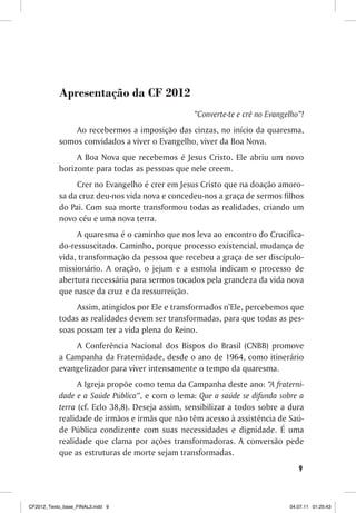 Apresentação da CF 2012
                                                 “Converte-te e crê no Evangelho”!
               Ao recebermos a imposição das cinzas, no início da quaresma,
           somos convidados a viver o Evangelho, viver da Boa Nova.
                A Boa Nova que recebemos é Jesus Cristo. Ele abriu um novo
           horizonte para todas as pessoas que nele creem.
                Crer no Evangelho é crer em Jesus Cristo que na doação amoro-
           sa da cruz deu-nos vida nova e concedeu-nos a graça de sermos filhos
           do Pai. Com sua morte transformou todas as realidades, criando um
           novo céu e uma nova terra.
                A quaresma é o caminho que nos leva ao encontro do Crucifica-
           do-ressuscitado. Caminho, porque processo existencial, mudança de
           vida, transformação da pessoa que recebeu a graça de ser discípulo-
           missionário. A oração, o jejum e a esmola indicam o processo de
           abertura necessária para sermos tocados pela grandeza da vida nova
           que nasce da cruz e da ressurreição.
                Assim, atingidos por Ele e transformados n’Ele, percebemos que
           todas as realidades devem ser transformadas, para que todas as pes-
           soas possam ter a vida plena do Reino.
               A Conferência Nacional dos Bispos do Brasil (CNBB) promove
           a Campanha da Fraternidade, desde o ano de 1964, como itinerário
           evangelizador para viver intensamente o tempo da quaresma.
                 A Igreja propõe como tema da Campanha deste ano: “A fraterni-
           dade e a Saúde Pública”, e com o lema: Que a saúde se difunda sobre a
           terra (cf. Eclo 38,8). Deseja assim, sensibilizar a todos sobre a dura
           realidade de irmãos e irmãs que não têm acesso à assistência de Saú-
           de Pública condizente com suas necessidades e dignidade. É uma
           realidade que clama por ações transformadoras. A conversão pede
           que as estruturas de morte sejam transformadas.
                                                                                9



CF2012_Texto_base_FINAL3.indd 9                                              04.07.11 01:25:43
 