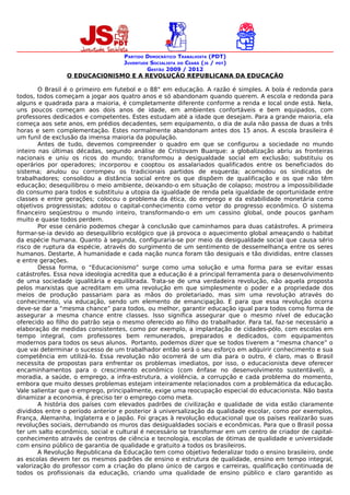 PARTIDO DEMOCRÁTICO TRABALHISTA (PDT)
                                   JUVENTUDE SOCIALISTA DO CEARÁ (JS / PDT)
                                           GESTÃO 2009 / 2012
                O EDUCACIONISMO E A REVOLUÇÃO REPUBLICANA DA EDUCAÇÃO

        O Brasil é o primeiro em futebol e o 88° em educação. A razão é simples. A bola é redonda para
todos, todos começam a jogar aos quatro anos e só abandonam quando querem. A escola e redonda para
alguns e quadrada para a maioria, é completamente diferente conforme a renda e local onde está. Nela,
uns poucos começam aos dois anos de idade, em ambientes confortáveis e bem equipados, com
professores dedicados e competentes. Estes estudam até a idade que desejam. Para a grande maioria, ela
começa aos sete anos, em prédios decadentes, sem equipamento, o dia de aula não passa de duas a três
horas e sem complementação. Estes normalmente abandonam antes dos 15 anos. A escola brasileira é
um funil de exclusão da imensa maioria da população.
        Antes de tudo, devemos compreender o quadro em que se configurou a sociedade no mundo
inteiro nas últimas décadas, segundo análise de Cristovam Buarque: a globalização abriu as fronteiras
nacionais e uniu os ricos do mundo; transformou a desigualdade social em exclusão; substituiu os
operários por operadores; incorporou e cooptou os assalariados qualificados entre os beneficiados do
sistema; anulou ou corrompeu os tradicionais partidos de esquerda; acomodou os sindicatos de
trabalhadores; consolidou a distância social entre os que dispõem de qualificação e os que não têm
educação; desequilibrou o meio ambiente, deixando-o em situação de colapso; mostrou a impossibilidade
do consumo para todos e substituiu a utopia da igualdade de renda pela igualdade de oportunidade entre
classes e entre gerações; colocou o problema da ética, do emprego e da estabilidade monetária como
objetivos progressistas; adotou o capital-conhecimento como vetor do progresso econômico. O sistema
financeiro seqüestrou o mundo inteiro, transformando-o em um cassino global, onde poucos ganham
muito e quase todos perdem.
        Por esse cenário podemos chegar à conclusão que caminhamos para duas catástrofes. A primeira
formar-se-ia devido ao desequilíbrio ecológico que já provoca o aquecimento global ameaçando o habitat
da espécie humana. Quanto à segunda, configuraria-se por meio da desigualdade social que causa sério
risco de ruptura da espécie, através do surgimento de um sentimento de dessemelhança entre os seres
humanos. Destarte, A humanidade e cada nação nunca foram tão desiguais e tão divididas, entre classes
e entre gerações.
        Dessa forma, o “Educacionismo” surge como uma solução e uma forma para se evitar essas
catástrofes. Essa nova ideologia acredita que a educação é a principal ferramenta para o desenvolvimento
de uma sociedade igualitária e equilibrada. Trata-se de uma verdadeira revolução, não aquela proposta
pelos marxistas que acreditam em uma revolução em que simplesmente o poder e a propriedade dos
meios de produção passariam para as mãos do proletariado, mas sim uma revolução através do
conhecimento, via educação, sendo um elemento de emancipação. E para que essa revolução ocorra
deve-se dar a “mesma chance” para todos, ou melhor, garantir educação igual para todos como forma de
assegurar a mesma chance entre classes. Isso significa assegurar que o mesmo nível de educação
oferecido ao filho do patrão seja o mesmo oferecido ao filho do trabalhador. Para tal, faz-se necessário a
elaboração de medidas consistentes, como por exemplo, a implantação de cidades-pólo, com escolas em
tempo integral, com professores bem remunerados, preparados e dedicados, com equipamentos
modernos para todos os seus alunos. Portanto, podemos dizer que se todos tiverem a “mesma chance” o
que vai determinar o sucesso de um trabalhador então será o seu esforço em adquirir conhecimento e sua
competência em utilizá-lo. Essa revolução não ocorrerá de um dia para o outro, é claro, mas o Brasil
necessita de propostas para enfrentar os problemas imediatos, por isso, o educacionista deve oferecer
encaminhamentos para o crescimento econômico (com ênfase no desenvolvimento sustentável), a
moradia, a saúde, o emprego, a infra-estrutura, a violência, a corrupção e cada problema do momento,
embora que muito desses problemas estejam inteiramente relacionados com a problemática da educação.
Vale salientar que o emprego, principalmente, exige uma reocupação especial do educacionista. Não basta
dinamizar a economia, é preciso ter o emprego como meta.
        A história dos países com elevados padrões de civilização e qualidade de vida estão claramente
divididos entre o período anterior e posterior à universalização da qualidade escolar, como por exemplos,
França, Alemanha, Inglaterra e o Japão. Foi graças à revolução educacional que os países realizarão suas
revoluções sociais, derrubando os muros das desigualdades sociais e econômicas. Para que o Brasil possa
ter um salto econômico, social e cultural é necessário se transformar em um centro de criador de capital-
conhecimento através de centros de ciência e tecnologia, escolas de ótimas de qualidade e universidade
com ensino público de garantia de qualidade e gratuito a todos os brasileiros.
        A Revolução Republicana da Educação tem como objetivo federalizar todo o ensino brasileiro, onde
as escolas devem ter os mesmos padrões de ensino e estrutura de qualidade, ensino em tempo integral,
valorização do professor com a criação do plano único de cargos e carreiras, qualificação continuada de
todos os profissionais da educação, criando uma qualidade de ensino público e claro garantido as
 