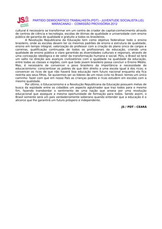 PARTIDO DEMOCRÁTICO TRABALHISTA (PDT) - JUVENTUDE SOCIALISTA (JS)
                      MARACANAÚ - COMISSÃO PROVISÓRIA 2012

cultural é necessário se transformar em um centro de criador de capital-conhecimento através
de centros de ciência e tecnologia, escolas de ótimas de qualidade e universidade com ensino
público de garantia de qualidade e gratuito a todos os brasileiros.
        A Revolução Republicana da Educação tem como objetivo federalizar todo o ensino
brasileiro, onde as escolas devem ter os mesmos padrões de ensino e estrutura de qualidade,
ensino em tempo integral, valorização do professor com a criação do plano único de cargos e
carreiras, qualificação continuada de todos os profissionais da educação, criando uma
qualidade de ensino público e claro garantido as diversidades culturais e regionais, através de
uma concepção ideológica e de vetor da transformação humana e social. Pois, o Brasil só terá
um salto na direção aos avanços civilizatórios com a igualdade na qualidade da educação,
entre todas as classes e regiões, com que todo jovem brasileiro possa concluir o Ensino Médio.
Mas, é necessário de convencer o povo brasileiro da importância e necessidade do
educacionismo: conscientizar os pobres de que têm direito a uma escola igual à dos ricos; e
convencer os ricos de que não haverá boa educação nem futuro nacional enquanto ela fica
restrita aos seus filhos. Se quisermos ser os líderes de um novo ciclo no Brasil, temos um único
caminho: fazer com que em nosso País as crianças podres e ricas estudem em escolas com a
mesmo qualidade.
        Por último, o Educacionismo e a Revolução Republicana da Educação possuem metas de
busca da eqüidade entre os cidadãos um aspecto aglutinador que traz todos para o mesmo
fim, fazendo transbordar o sentimento de uma nação que anseia por uma revolução
educacional que assegure a mesma oportunidade de formação para todos. Sendo assim, o
Brasil somente será um país verdadeiramente soberano quando entender que a educação é o
alicerce que lhe garantirá um futuro próspero e independente.

                                                                             JS / PDT - CEARÁ
 
