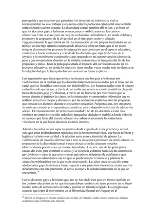 perseguida y que tenemos que garantizar los derechos de todos/as, se vuelve
imprescindible no solo trabajar estos temas entre la población estudiantil sino también
entre el propio cuerpo docente. La diversidad sexual también allí existe, y es hora de
que los docentes gays y lesbianas comencemos a visibilizarnos en los centros
educativos. Esto es clave para no caer en un discurso contradictorio en donde celebro y
promuevo la aceptación de la diversidad en el otro, pero oculto y silencio
vergonzosamente la que habita en mí. La disociación de mis propias identidades en un
trabajo de este tipo termina construyendo discursos sobre un Otro, que al no poder
integrar claramente los procesos de interacción que construyo en el espacio educativo,
confirman a los/as alumno/as y al resto de los docentes que algo del terreno de lo
abyecto y lo moralmente condenable sigue operando en mi autopercepción identitaria,
pese a que mis palabras abundan en la antidiscriminación y la búsqueda del fin de los
prejuicios y mitos. Toda la pedagogía señala el impacto del currículum oculto en los
procesos educativos, en donde lo implícito tiene muchas veces mucha más incidencia en
la subjetividad que lo trabajado discursivamente en forma explícita.
Los argumentos que dicen que no hay razón para que los gays y lesbianas nos
visibilicemos en la medida que los docentes heterosexuales no andan por el liceo con un
cartel que los identifica como tales son indefendibles. Los heterosexuales todo el tiempo
están diciendo que lo son, a través de un anillo que revela su estado marital (excluyente
hasta ahora para gays y lesbianas), a través de las licencias por matrimonio que se
toman durante el período de clases, en la interacción y comentarios informales que se
realizan con otros colegas y alumnos o por las respuestas explícitas ante las preguntas
que instalan los alumnos durante el encuentro educativo. Preguntas que, por otra parte,
se vuelven reiterativas y espontáneas cuando se está trabajando en talleres de educación
sexual. El reconocimiento de la heterosexualidad o no de los docentes es aún más
evidente en contextos sociales reducidos (pequeñas ciudades o pueblos) donde todos/as
se conocen por fuera del circuito educativo y saben exactamente las estructuras
vinculares en la que los/as docentes estamos insertos.
Además, las aulas no son espacios neutros desde el punto de vista genérico y sexual,
sino que están profundamente reguladas por la heteronormatividad, que busca reforzar y
legitimar la heterosexualidad y la relación entre sexo e identidad de género. La
visibilización de modelos alternativos a este es clave para promover un centro educativo
respetuoso de la diversidad sexual y para ofrecer a los/las alumnos modelos
identificatorios positivos en su entorno inmediato. A su vez, una de las principales
causas del éxito para combatir el acoso y la violencia existente hacia los/las alumnos/as
gay, lésbicos y trans es que estos sientan que existen referentes de confianza y que
comparten esas identidades con los que se puede romper el silencio y plantear la
situación problemática por la que están atravesando. Las altas tasas de suicidio entre
adolescentes gays, lesbianas y trans, respecto a sus pares heterosexuales, tienen que ver
directamente con este problema: el acoso escolar y la soledad identitaria en la que se
encuentran.20
Los/as docentes gays y lesbianas que aún no han dado este paso en forma explícita en
los centros educativos en los que trabajan deben resolver este tema primero en su fuero
interno antes de comunicarlo al resto y realizar un tránsito relajado. Los progresivos
avances que logró el movimiento de la Diversidad Sexual en Uruguay en el
20
Si bien en Uruguay no existen estudios de este tipo, en Estados Unidos existen numerosos trabajos
académicos que confirman esta relación.
 