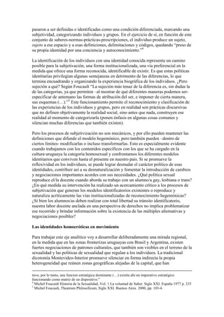 pasaron a ser definidas e identificadas como una condición diferenciada, marcando una
subjetividad, categorizando individuos y grupos. En el ejercicio de sí, en función de este
conjunto de saberes-normas-prácticas-prescripciones, el individuo produce un sujeto,
sujeto a ese espacio y a esas definiciones, delimitaciones y códigos, quedando “preso de
su propia identidad por una conciencia y autoconocimiento.”4
La identificación de los individuos con una identidad conocida representa un camino
posible para la subjetivación, una forma institucionalizada, una vía preferencial en la
medida que ofrece una forma reconocida, identificable de existir. Es que estas políticas
identitarias privilegian algunas semejanzas en detrimento de las diferencias, lo que
termina encuadrando y organizando la experiencia biográfica de los individuos. ¿Pero
sujeción a qué? Según Foucault “La sujeción más tenaz de la diferencia es, sin dudas la
de las categorías, ya que permiten –al mostrar de qué diferentes maneras podemos ser-
especificar de antemano las formas de atribución del ser, e imponer de cierta manera,
sus esquemas (…).”5
Este funcionamiento permite el reconocimiento y clasificación de
las experiencias de los individuos y grupos, pero en realidad son prácticas discursivas
que no definen objetivamente la realidad social, sino antes que nada, construyen ese
realidad al momento de categorizarla (ponen énfasis en algunas cosas comunes y
silencian muchas diferencias que también existen).
Pero los procesos de subjetivización no son mecánicos, y por ello pueden mantener las
definiciones que difunde el modelo hegemónico, pero también pueden –dentro de
ciertos límites- modificarlas o incluso transformarlas. Esto es especialmente evidente
cuando trabajamos con los contenidos específicos con los que se ha cargado en la
cultura uruguaya la categoría homosexual y confrontamos los diferentes modelos
identitarios que conviven hasta el presente en nuestro país. Si se promueve la
reflexividad en los individuos, se puede lograr desnudar el carácter político de esas
identidades, contribuir así a su desnaturalización y fomentar la introducción de cambios
y negociaciones importantes acordes con sus necesidades. ¿Qué política sexual
reproduce el/la docente cuando aborda su trabajo con un alumno/a gay, lesbiana o trans?
¿En qué medida su intervención ha realizado un acercamiento crítico a los procesos de
subjetivación que generan los modelos identificatorios existentes o reproduce y
naturaliza acríticamente las vías institucionalizadas de reconocimiento hegemónicas?
¿Si bien los alumnos/as deben realizar con total libertad su tránsito identificatorio,
nuestra labor docente anclada en una perspectiva de derechos no implica problematizar
ese recorrido y brindar información sobre la existencia de las múltiples alternativas y
negociaciones posibles?
Las identidades homoeróticas en movimiento
Para trabajar este eje analítico voy a desarrollar deliberadamente una mirada regional,
en la medida que en las zonas fronterizas uruguayas con Brasil y Argentina, existen
fuertes negociaciones de patrones culturales, que también son visibles en el terreno de la
sexualidad y las políticas de sexualidad que regulan a los individuos. La tradicional
dicotomía Montevideo-Interior promueve silenciar en forma indirecta la propia
heterogeneidad que reúnen zonas geográficas alejadas de la capital, que han
tuvo, por lo tanto, una funcion estratégica dominante (…) existía ahí un imperativo estratégico
funcionando como matriz de un dispositivo.”
4
Michel Foucault Historia de la Sexualidad, Vol. 1 La voluntad de Saber. Siglo XXI. España 1977 p. 235
5
Michel Foucault, Theatrum Philosoficum, Siglo XXI. Buenos Aires 2000, pp. 103-4.
 