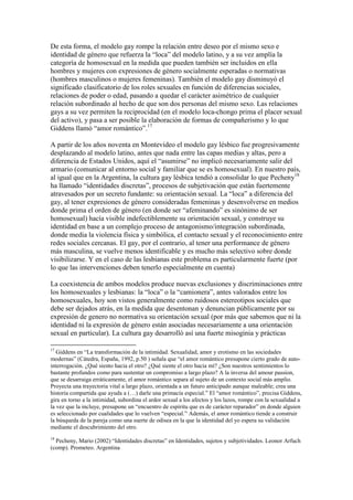 De esta forma, el modelo gay rompe la relación entre deseo por el mismo sexo e
identidad de género que refuerza la “loca” del modelo latino, y a su vez amplía la
categoría de homosexual en la medida que pueden también ser incluidos en ella
hombres y mujeres con expresiones de género socialmente esperadas o normativas
(hombres masculinos o mujeres femeninas). También el modelo gay disminuyó el
significado clasificatorio de los roles sexuales en función de diferencias sociales,
relaciones de poder o edad, pasando a quedar el carácter asimétrico de cualquier
relación subordinado al hecho de que son dos personas del mismo sexo. Las relaciones
gays a su vez permiten la reciprocidad (en el modelo loca-chongo prima el placer sexual
del activo), y pasa a ser posible la elaboración de formas de compañerismo y lo que
Giddens llamó “amor romántico”.17
A partir de los años noventa en Montevideo el modelo gay lésbico fue progresivamente
desplazando al modelo latino, antes que nada entre las capas medias y altas, pero a
diferencia de Estados Unidos, aquí el “asumirse” no implicó necesariamente salir del
armario (comunicar al entorno social y familiar que se es homosexual). En nuestro país,
al igual que en la Argentina, la cultura gay lésbica tendió a consolidar lo que Pecheny18
ha llamado “identidades discretas”, procesos de subjetivación que están fuertemente
atravesados por un secreto fundante: su orientación sexual. La “loca” a diferencia del
gay, al tener expresiones de género consideradas femeninas y desenvolverse en medios
donde prima el orden de género (en donde ser “afeminando” es sinónimo de ser
homosexual) hacía visible indefectiblemente su orientación sexual, y construye su
identidad en base a un complejo proceso de antagonismo/integración subordinada,
donde media la violencia física y simbólica, el contacto sexual y el reconocimiento entre
redes sociales cercanas. El gay, por el contrario, al tener una performance de género
más masculina, se vuelve menos identificable y es mucho más selectivo sobre donde
visibilizarse. Y en el caso de las lesbianas este problema es particularmente fuerte (por
lo que las intervenciones deben tenerlo especialmente en cuenta)
La coexistencia de ambos modelos produce nuevas exclusiones y discriminaciones entre
los homosexuales y lesbianas: la “loca” o la “camionera”, antes valorados entre los
homosexuales, hoy son vistos generalmente como ruidosos estereotipos sociales que
debe ser dejados atrás, en la medida que desentonan y denuncian públicamente por su
expresión de genero no normativa su orientación sexual (por más que sabemos que ni la
identidad ni la expresión de género están asociadas necesariamente a una orientación
sexual en particular). La cultura gay desarrolló así una fuerte misoginia y prácticas
17
Giddens en “La transformación de la intimidad. Sexualidad, amor y erotismo en las sociedades
modernas” (Cátedra, España, 1992, p.50 ) señala que “el amor romántico presupone cierto grado de auto-
interrogación. ¿Qué siento hacia el otro? ¿Qué siente el otro hacia mí? ¿Son nuestros sentimientos lo
bastante profundos como para sustentar un compromiso a largo plazo? A la inversa del amour passion,
que se desarraiga erráticamente, el amor romántico separa al sujeto de un contexto social más amplio.
Proyecta una trayectoria vital a largo plazo, orientada a un futuro anticipado aunque maleable; crea una
historia compartida que ayuda a (…) darle una primacía especial.” El “amor romántico”, precisa Giddens,
gira en torno a la intimidad, subordina el ardor sexual a los afectos y los lazos, rompe con la sexualidad a
la vez que la incluye, presupone un “encuentro de espíritu que es de carácter reparador” en donde alguien
es seleccionado por cualidades que lo vuelven “especial.” Además, el amor romántico tiende a construir
la búsqueda de la pareja como una suerte de odisea en la que la identidad del yo espera su validación
mediante el descubrimiento del otro.
18
Pecheny, Mario (2002) “Identidades discretas” en Identidades, sujetos y subjetividades. Leonor Arfuch
(comp). Prometeo. Argentina
 