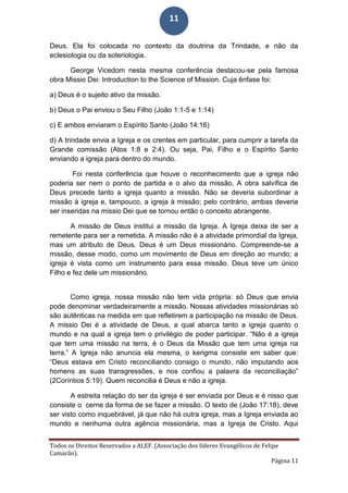 Todos os Direitos Reservados a ALEF. (Associação dos líderes Evangélicos de Felipe
Camarão).
Página 11
11
Deus. Ela foi colocada no contexto da doutrina da Trindade, e não da
eclesiologia ou da soteriologia.
George Vicedom nesta mesma conferência destacou-se pela famosa
obra Missio Dei: Introduction to the Science of Mission. Cuja ênfase foi:
a) Deus é o sujeito ativo da missão.
b) Deus o Pai enviou o Seu Filho (João 1:1-5 e 1:14)
c) E ambos enviaram o Espírito Santo (João 14:16)
d) A trindade envia a Igreja e os crentes em particular, para cumprir a tarefa da
Grande comissão (Atos 1:8 e 2:4). Ou seja, Pai, Filho e o Espírito Santo
enviando a igreja para dentro do mundo.
Foi nesta conferência que houve o reconhecimento que a igreja não
poderia ser nem o ponto de partida e o alvo da missão. A obra salvífica de
Deus precede tanto a igreja quanto a missão. Não se deveria subordinar a
missão à igreja e, tampouco, a igreja à missão; pelo contrário, ambas deveria
ser inseridas na missio Dei que se tornou então o conceito abrangente.
A missão de Deus institui a missão da Igreja. A Igreja deixa de ser a
remetente para ser a remetida. A missão não é a atividade primordial da Igreja,
mas um atributo de Deus. Deus é um Deus missionário. Compreende-se a
missão, desse modo, como um movimento de Deus em direção ao mundo; a
igreja é vista como um instrumento para essa missão. Deus teve um único
Filho e fez dele um missionário.
Como igreja, nossa missão não tem vida própria: só Deus que envia
pode denominar verdadeiramente a missão. Nossas atividades missionárias só
são autênticas na medida em que refletirem a participação na missão de Deus.
A missio Dei é a atividade de Deus, a qual abarca tanto a igreja quanto o
mundo e na qual a igreja tem o privilégio de poder participar. “Não é a igreja
que tem uma missão na terra, é o Deus da Missão que tem uma igreja na
terra.” A Igreja não anuncia ela mesma, o kerigma consiste em saber que:
“Deus estava em Cristo reconciliando consigo o mundo, não imputando aos
homens as suas transgressões, e nos confiou a palavra da reconciliação”
(2Coríntios 5:19). Quem reconcilia é Deus e não a igreja.
A estreita relação do ser da igreja é ser enviada por Deus e é nisso que
consiste o cerne da forma de se fazer a missão. O texto de (João 17:18), deve
ser visto como inquebrável, já que não há outra igreja, mas a Igreja enviada ao
mundo e nenhuma outra agência missionária, mas a Igreja de Cristo. Aqui
 