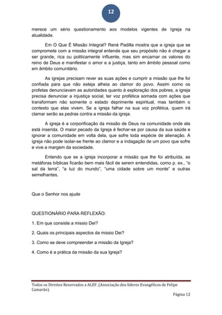 Todos os Direitos Reservados a ALEF. (Associação dos líderes Evangélicos de Felipe
Camarão).
Página 12
12
merece um sério questionamento aos modelos vigentes de Igreja na
atualidade.
Em O Que É Missão Integral? René Padilla mostra que a igreja que se
compromete com a missão integral entende que seu propósito não é chegar a
ser grande, rica ou politicamente influente, mas sim encarnar os valores do
reino de Deus e manifestar o amor e a justiça, tanto em âmbito pessoal como
em âmbito comunitário.
As igrejas precisam rever as suas ações e cumprir a missão que lhe foi
confiada para que não esteja alheia ao clamor do povo. Assim como os
profetas denunciavam as autoridades quanto à exploração dos pobres, a igreja
precisa denunciar a injustiça social, ter voz profética somada com ações que
transformam não somente o estado deprimente espiritual, mas também o
contexto que elas vivem. Se a igreja falhar na sua voz profética, quem irá
clamar serão as pedras contra a missão da igreja.
A igreja é a corporificação da missão de Deus na comunidade onde ela
está inserida. O maior pecado da Igreja é fechar-se por causa da sua saúde e
ignorar a comunidade em volta dela, que sofre toda espécie de alienação. A
igreja não pode isolar-se frente ao clamor e a indagação de um povo que sofre
e vive a margem da sociedade.
Entendo que se a igreja incorporar a missão que lhe foi atribuída, as
metáforas bíblicas ficarão bem mais fácil de serem entendidas, como p. ex., “o
sal da terra”, “a luz do mundo”, “uma cidade sobre um monte” e outras
semelhantes.
Que o Senhor nos ajude
QUESTIONÁRIO PARA REFLEXÃO:
1. Em que consiste a missio Dei?
2. Quais os principais aspectos da missio Dei?
3. Como se deve compreender a missão da Igreja?
4. Como é a prática da missão da sua Igreja?
 