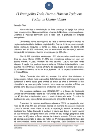 Todos os Direitos Reservados a ALEF. (Associação dos líderes Evangélicos de Felipe
Camarão).
Página 14
14
O Evangelho Todo Para o Homem Todo em
Todas as Comunidades
Leandro Silva
Não é de hoje a constatação da forte presença da igreja nos bairros
mais empobrecidos. Nas comunidades urbanas do Nordeste, extrema pobreza,
violência e injustiça convivem lado a lado com a profusão de templos
evangélicos.
Oficializado no dia 22 de agosto de 1968, o bairro de Felipe Camarão na
região oeste da cidade de Natal, capital do Rio Grande do Norte, é um exemplo
dessa realidade. Segundo o censo de 2000, a população do bairro está
calculada em 45.907 habitantes, mas as estimativas são de que já existam
cerca de 72 mil pessoas, vivendo em uma área de 663,4 ha .
São 10.782 domicílios, sendo que 1.227 são moradias construídas em
área de risco (Censo 2000); 31,39% dos moradores sobrevivem com um
salário mínimo, 41,08% recebem até três salários, 12,82% não têm renda
alguma. A média dos rendimentos mensal é de 1/3 da média da cidade o que
significa R$ 327,00 por família. 29,82% da população é formada por jovens;
35,4% está faixa etária de 0 a 14 anos; Apenas 11,81% da população terminou
o Ensino Médio.
Felipe Camarão não está ao alcance dos olhos dos visitantes e
tampouco dos nativos mais segregados. Este fato contribui, sobremaneira, para
consolidar a fama obtida pela cidade de Natal de bela e esconder a real
diversidade de sua geografia humana, bem como as mazelas sofridas por
grande parte da população residente em bairros com menor estrutura.
Em pesquisa realizada pela CONSULEST e o Grupo de Sociologia
Clinica da Universidade Federal do Rio Grande do Norte, o bairro foi apontado
por 43,9% dos entrevistados, como o mais violento de Natal. O índice de
qualidade de vida, no que tange ao saneamento ambiental é de 0,27.
O número de pessoas analfabetas chega a 22,9% da população com
mais de 25 anos. Um dos principais líderes em número de casos de violência
contra a mulher, maus tratos e abuso e exploração sexual de crianças e
adolescentes, Felipe Camarão é também o bairro que detêm o maior volume
de sub-moradias, com pelo menos oito favelas em seu espaço geográfico. Este
ano mais de 40 jovens já foram vitimas da violência armada. Entre os mais de
36 bairros que compõe a cidade de Natal, é o 4° mais populoso; É formado por
18 comunidades, dentre estas, 08 são irregulares. Está localizado na zona
 