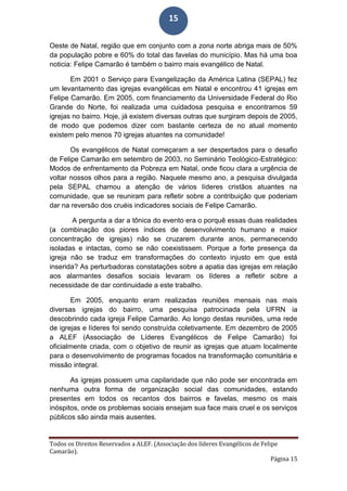 Todos os Direitos Reservados a ALEF. (Associação dos líderes Evangélicos de Felipe
Camarão).
Página 15
15
Oeste de Natal, região que em conjunto com a zona norte abriga mais de 50%
da população pobre e 60% do total das favelas do município. Mas há uma boa
noticia: Felipe Camarão é também o bairro mais evangélico de Natal.
Em 2001 o Serviço para Evangelização da América Latina (SEPAL) fez
um levantamento das igrejas evangélicas em Natal e encontrou 41 igrejas em
Felipe Camarão. Em 2005, com financiamento da Universidade Federal do Rio
Grande do Norte, foi realizada uma cuidadosa pesquisa e encontramos 59
igrejas no bairro. Hoje, já existem diversas outras que surgiram depois de 2005,
de modo que podemos dizer com bastante certeza de no atual momento
existem pelo menos 70 igrejas atuantes na comunidade!
Os evangélicos de Natal começaram a ser despertados para o desafio
de Felipe Camarão em setembro de 2003, no Seminário Teológico-Estratégico:
Modos de enfrentamento da Pobreza em Natal, onde ficou clara a urgência de
voltar nossos olhos para a região. Naquele mesmo ano, a pesquisa divulgada
pela SEPAL chamou a atenção de vários líderes cristãos atuantes na
comunidade, que se reuniram para refletir sobre a contribuição que poderiam
dar na reversão dos cruéis indicadores sociais de Felipe Camarão.
A pergunta a dar a tônica do evento era o porquê essas duas realidades
(a combinação dos piores índices de desenvolvimento humano e maior
concentração de igrejas) não se cruzarem durante anos, permanecendo
isoladas e intactas, como se não coexistissem. Porque a forte presença da
igreja não se traduz em transformações do contexto injusto em que está
inserida? As perturbadoras constatações sobre a apatia das igrejas em relação
aos alarmantes desafios sociais levaram os líderes a refletir sobre a
necessidade de dar continuidade a este trabalho.
Em 2005, enquanto eram realizadas reuniões mensais nas mais
diversas igrejas do bairro, uma pesquisa patrocinada pela UFRN ia
descobrindo cada igreja Felipe Camarão. Ao longo destas reuniões, uma rede
de igrejas e líderes foi sendo construída coletivamente. Em dezembro de 2005
a ALEF (Associação de Líderes Evangélicos de Felipe Camarão) foi
oficialmente criada, com o objetivo de reunir as igrejas que atuam localmente
para o desenvolvimento de programas focados na transformação comunitária e
missão integral.
As igrejas possuem uma capilaridade que não pode ser encontrada em
nenhuma outra forma de organização social das comunidades, estando
presentes em todos os recantos dos bairros e favelas, mesmo os mais
inóspitos, onde os problemas sociais ensejam sua face mais cruel e os serviços
públicos são ainda mais ausentes.
 