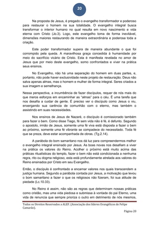 Todos os Direitos Reservados a ALEF. (Associação dos líderes Evangélicos de Felipe
Camarão).
Página 20
20
Na proposta de Jesus, é pregado o evangelho transformador e poderoso
para restaurar o homem na sua totalidade. O evangelho integral busca
transformar o interior humano no qual resulta em novo nascimento e vida
eterna com Cristo (Jo.3). Logo, este evangelho toma de forma inevitável,
dimensões maiores restaurando de maneira extraordinária e poderosa toda a
criação.
Este poder transformador supera de maneira abundante o que foi
corrompido pela queda. A maravilhosa graça concedida à humanidade por
meio do sacrifício vicário de Cristo. Esta é manifesta revelada no amor de
Jesus que por meio deste evangelho, somo confrontados e viver na prática
seus ensinos.
No Evangelho, não há uma separação do homem em duas partes, e,
portanto, não pode haver exclusividade neste projeto de restauração. Deus não
salva apenas almas, mas o homem e mulher de forma integral. Seres criados a
sua imagem e semelhança.
Nessa perspectiva, a incumbência de fazer discípulos, requer de nós mais do
que meros esforços em encaminhar as “almas” para o céu. É uma tarefa que
nos desafia a cuidar de gente. É preciso ver o discípulo como Jesus o viu,
enxergando sua carência de comunhão com o eterno, mas também o
assistindo em suas necessidades.
Nos ensinos de Jesus de Nazaré, o discípulo é comissionado também
para fazer o bem. Como disse Tiago, fé sem vida não é fé, é defunto. Segundo
o apostolo, irmão de Jesus, somente uma fé viva está disposta a fazer o bem
ao próximo, somente uma fé vibrante se compadece do necessitado. Toda fé
que se preza, deve estar acompanhada de obras. (Tg.2.14).
A parábola do bom samaritano nos dá luz para compreendermos melhor
o evangelho integral ensinado por Jesus. As boas novas nos desafiam a viver
na prática os valores do Reino. Acolher o próximo está muito acima das
práticas ritualísticas do templo, fazer o bem não está condicionada a nenhuma
regra, rito ou dogma religioso, esta está profundamente atrelada aos valores do
Reino ensinados por Cristo em seu Evangelho.
Então, o discípulo é confrontado a encarnar valores nos quais transcendem a
justiça humana. Segundo a parábola contada por Jesus, a motivação que levou
o bom samaritano a fazer o que os religiosos não fizeram, foi sua atitude de
piedade (Lc.10.33).
No Reino é assim, não são as regras que determinam nossas práticas
como cristão, mas uma vida piedosa e submissa à vontade do pai Eterno, uma
vida de renuncia que sempre prioriza o outro em detrimento de nós mesmos,
 