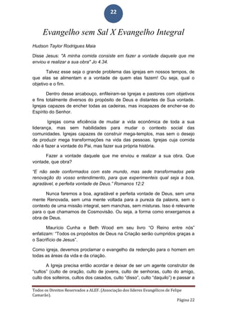 Todos os Direitos Reservados a ALEF. (Associação dos líderes Evangélicos de Felipe
Camarão).
Página 22
22
Evangelho sem Sal X Evangelho Integral
Hudson Taylor Rodrigues Maia
Disse Jesus: "A minha comida consiste em fazer a vontade daquele que me
enviou e realizar a sua obra" Jo 4.34.
Talvez esse seja o grande problema das igrejas em nossos tempos, de
que elas se alimentam e a vontade de quem elas fazem! Ou seja, qual o
objetivo e o fim.
Dentro desse arcabouço, enfileiram-se Igrejas e pastores com objetivos
e fins totalmente diversos do propósito de Deus e distantes de Sua vontade.
Igrejas capazes de encher todas as cadeiras, mas incapazes de encher-se do
Espírito do Senhor.
Igrejas coma eficiência de mudar a vida econômica de toda a sua
liderança, mas sem habilidades para mudar o contexto social das
comunidades. Igrejas capazes de construir mega-templos, mas sem o desejo
de produzir mega transformações na vida das pessoas. Igrejas cuja comida
não é fazer a vontade do Pai, mas fazer sua própria história.
Fazer a vontade daquele que me enviou e realizar a sua obra. Que
vontade, que obra?
“E não sede conformados com este mundo, mas sede transformados pela
renovação do vosso entendimento, para que experimenteis qual seja a boa,
agradável, e perfeita vontade de Deus.” Romanos 12:2
Nunca faremos a boa, agradável e perfeita vontade de Deus, sem uma
mente Renovada, sem uma mente voltada para a pureza da palavra, sem o
contexto de uma missão integral, sem manchas, sem misturas. Isso é relevante
para o que chamamos de Cosmovisão. Ou seja, a forma como enxergamos a
obra de Deus.
Maurício Cunha e Beth Wood em seu livro “O Reino entre nós”
enfatizam: “Todos os propósitos de Deus na Criação serão cumpridos graças a
o Sacrifício de Jesus”.
Como igreja, devemos proclamar o evangelho da redenção para o homem em
todas as áreas da vida e da criação.
A Igreja precisa então acordar e deixar de ser um agente construtor de
“cultos” (culto de oração, culto de jovens, culto de senhoras, culto do amigo,
culto dos solteiros, cultos dos casados, culto “disso”, culto “daquilo”) e passar a
 