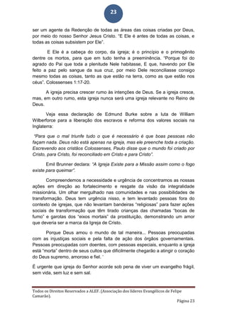 Todos os Direitos Reservados a ALEF. (Associação dos líderes Evangélicos de Felipe
Camarão).
Página 23
23
ser um agente da Redenção de todas as áreas das coisas criadas por Deus,
por meio do nosso Senhor Jesus Cristo. “E Ele é antes de todas as coisas, e
todas as coisas subsistem por Ele”.
E Ele é a cabeça do corpo, da igreja; é o princípio e o primogênito
dentre os mortos, para que em tudo tenha a preeminência. “Porque foi do
agrado do Pai que toda a plenitude Nele habitasse, E que, havendo por Ele
feito a paz pelo sangue da sua cruz, por meio Dele reconciliasse consigo
mesmo todas as coisas, tanto as que estão na terra, como as que estão nos
céus”. Colossenses 1:17-20.
A igreja precisa crescer rumo às intenções de Deus. Se a igreja cresce,
mas, em outro rumo, esta igreja nunca será uma igreja relevante no Reino de
Deus.
Veja essa declaração de Edmund Burke sobre a luta de William
Wilberforce para a liberação dos escravos e reforma dos valores sociais na
Inglaterra:
“Para que o mal triunfe tudo o que é necessário é que boas pessoas não
façam nada. Deus não está apenas na igreja, mas ele preenche toda a criação.
Escrevendo aos cristãos Colossenses, Paulo disse que o mundo foi criado por
Cristo, para Cristo, foi reconciliado em Cristo e para Cristo”.
Emil Brunner declara: “A Igreja Existe para a Missão assim como o fogo
existe para queimar”.
Compreendemos a necessidade e urgência de concentramos as nossas
ações em direção ao fortalecimento e resgate da visão da integralidade
missionária. Um olhar mergulhado nas comunidades e nas possibilidades de
transformação. Deus tem urgência nisso, e tem levantado pessoas fora do
contexto de igrejas, que não levantam bandeiras “religiosas” para fazer ações
sociais de transformação que têm tirado crianças das chamadas “bocas de
fumo” e garotas dos “eixos mortais” da prostituição, demonstrando um amor
que deveria ser a marca da Igreja de Cristo.
Porque Deus amou o mundo de tal maneira... Pessoas preocupadas
com as injustiças sociais e pela falta de ação dos órgãos governamentais.
Pessoas preocupadas com doentes, com pessoas especiais, enquanto a igreja
está “morta” dentro de seus cultos que dificilmente chegarão a atingir o coração
do Deus supremo, amoroso e fiel. ‘
É urgente que igreja do Senhor acorde sob pena de viver um evangelho frágil,
sem vida, sem luz e sem sal.
 