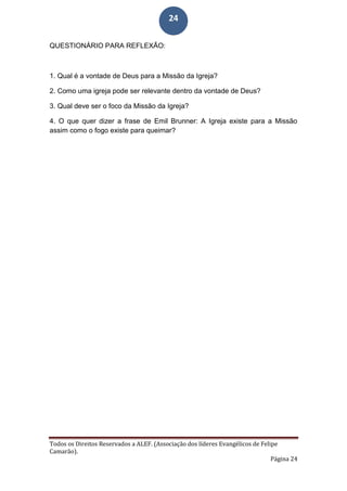 Todos os Direitos Reservados a ALEF. (Associação dos líderes Evangélicos de Felipe
Camarão).
Página 24
24
QUESTIONÁRIO PARA REFLEXÃO:
1. Qual é a vontade de Deus para a Missão da Igreja?
2. Como uma igreja pode ser relevante dentro da vontade de Deus?
3. Qual deve ser o foco da Missão da Igreja?
4. O que quer dizer a frase de Emil Brunner: A Igreja existe para a Missão
assim como o fogo existe para queimar?
 