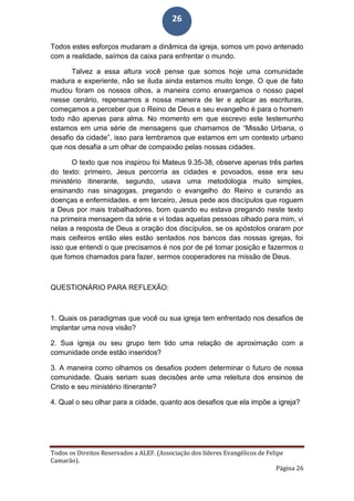 Todos os Direitos Reservados a ALEF. (Associação dos líderes Evangélicos de Felipe
Camarão).
Página 26
26
Todos estes esforços mudaram a dinâmica da igreja, somos um povo antenado
com a realidade, saímos da caixa para enfrentar o mundo.
Talvez a essa altura você pense que somos hoje uma comunidade
madura e experiente, não se iluda ainda estamos muito longe. O que de fato
mudou foram os nossos olhos, a maneira como enxergamos o nosso papel
nesse cenário, repensamos a nossa maneira de ler e aplicar as escrituras,
começamos a perceber que o Reino de Deus e seu evangelho é para o homem
todo não apenas para alma. No momento em que escrevo este testemunho
estamos em uma série de mensagens que chamamos de “Missão Urbana, o
desafio da cidade”, isso para lembramos que estamos em um contexto urbano
que nos desafia a um olhar de compaixão pelas nossas cidades.
O texto que nos inspirou foi Mateus 9.35-38, observe apenas três partes
do texto: primeiro, Jesus percorria as cidades e povoados, esse era seu
ministério itinerante, segundo, usava uma metodologia muito simples,
ensinando nas sinagogas, pregando o evangelho do Reino e curando as
doenças e enfermidades. e em terceiro, Jesus pede aos discípulos que roguem
a Deus por mais trabalhadores, bom quando eu estava pregando neste texto
na primeira mensagem da série e vi todas aquelas pessoas olhado para mim, vi
nelas a resposta de Deus a oração dos discípulos, se os apóstolos oraram por
mais ceifeiros então eles estão sentados nos bancos das nossas igrejas, foi
isso que entendi o que precisamos é nos por de pé tomar posição e fazermos o
que fomos chamados para fazer, sermos cooperadores na missão de Deus.
QUESTIONÁRIO PARA REFLEXÃO:
1. Quais os paradigmas que você ou sua igreja tem enfrentado nos desafios de
implantar uma nova visão?
2. Sua igreja ou seu grupo tem tido uma relação de aproximação com a
comunidade onde estão inseridos?
3. A maneira como olhamos os desafios podem determinar o futuro de nossa
comunidade. Quais seriam suas decisões ante uma releitura dos ensinos de
Cristo e seu ministério itinerante?
4. Qual o seu olhar para a cidade, quanto aos desafios que ela impõe a igreja?
 