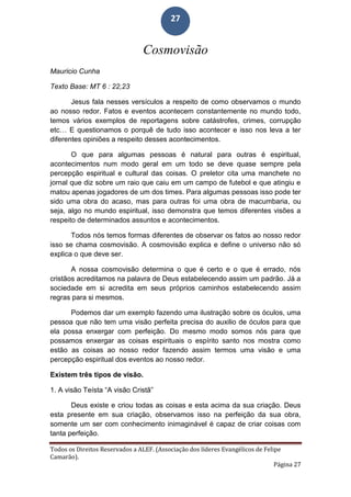 Todos os Direitos Reservados a ALEF. (Associação dos líderes Evangélicos de Felipe
Camarão).
Página 27
27
Cosmovisão
Mauricio Cunha
Texto Base: MT 6 : 22,23
Jesus fala nesses versículos a respeito de como observamos o mundo
ao nosso redor. Fatos e eventos acontecem constantemente no mundo todo,
temos vários exemplos de reportagens sobre catástrofes, crimes, corrupção
etc… E questionamos o porquê de tudo isso acontecer e isso nos leva a ter
diferentes opiniões a respeito desses acontecimentos.
O que para algumas pessoas é natural para outras é espiritual,
acontecimentos num modo geral em um todo se deve quase sempre pela
percepção espiritual e cultural das coisas. O preletor cita uma manchete no
jornal que diz sobre um raio que caiu em um campo de futebol e que atingiu e
matou apenas jogadores de um dos times. Para algumas pessoas isso pode ter
sido uma obra do acaso, mas para outras foi uma obra de macumbaria, ou
seja, algo no mundo espiritual, isso demonstra que temos diferentes visões a
respeito de determinados assuntos e acontecimentos.
Todos nós temos formas diferentes de observar os fatos ao nosso redor
isso se chama cosmovisão. A cosmovisão explica e define o universo não só
explica o que deve ser.
A nossa cosmovisão determina o que é certo e o que é errado, nós
cristãos acreditamos na palavra de Deus estabelecendo assim um padrão. Já a
sociedade em si acredita em seus próprios caminhos estabelecendo assim
regras para si mesmos.
Podemos dar um exemplo fazendo uma ilustração sobre os óculos, uma
pessoa que não tem uma visão perfeita precisa do auxilio de óculos para que
ela possa enxergar com perfeição. Do mesmo modo somos nós para que
possamos enxergar as coisas espirituais o espírito santo nos mostra como
estão as coisas ao nosso redor fazendo assim termos uma visão e uma
percepção espiritual dos eventos ao nosso redor.
Existem três tipos de visão.
1. A visão Teísta “A visão Cristã”
Deus existe e criou todas as coisas e esta acima da sua criação. Deus
esta presente em sua criação, observamos isso na perfeição da sua obra,
somente um ser com conhecimento inimaginável é capaz de criar coisas com
tanta perfeição.
 