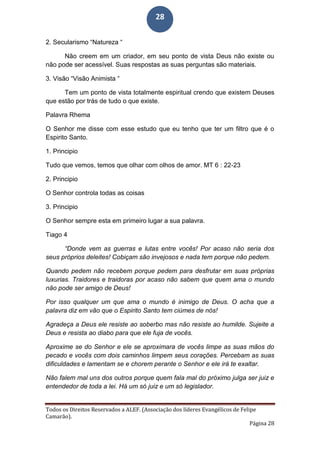 Todos os Direitos Reservados a ALEF. (Associação dos líderes Evangélicos de Felipe
Camarão).
Página 28
28
2. Secularismo “Natureza “
Não creem em um criador, em seu ponto de vista Deus não existe ou
não pode ser acessível. Suas respostas as suas perguntas são materiais.
3. Visão “Visão Animista “
Tem um ponto de vista totalmente espiritual crendo que existem Deuses
que estão por trás de tudo o que existe.
Palavra Rhema
O Senhor me disse com esse estudo que eu tenho que ter um filtro que é o
Espirito Santo.
1. Principio
Tudo que vemos, temos que olhar com olhos de amor. MT 6 : 22-23
2. Principio
O Senhor controla todas as coisas
3. Principio
O Senhor sempre esta em primeiro lugar a sua palavra.
Tiago 4
“Donde vem as guerras e lutas entre vocês! Por acaso não seria dos
seus próprios deleites! Cobiçam são invejosos e nada tem porque não pedem.
Quando pedem não recebem porque pedem para desfrutar em suas próprias
luxurias. Traidores e traidoras por acaso não sabem que quem ama o mundo
não pode ser amigo de Deus!
Por isso qualquer um que ama o mundo é inimigo de Deus. O acha que a
palavra diz em vão que o Espirito Santo tem ciúmes de nós!
Agradeça a Deus ele resiste ao soberbo mas não resiste ao humilde. Sujeite a
Deus e resista ao diabo para que ele fuja de vocês.
Aproxime se do Senhor e ele se aproximara de vocês limpe as suas mãos do
pecado e vocês com dois caminhos limpem seus corações. Percebam as suas
dificuldades e lamentam se e chorem perante o Senhor e ele irá te exaltar.
Não falem mal uns dos outros porque quem fala mal do próximo julga ser juiz e
entendedor de toda a lei. Há um só juiz e um só legislador.
 