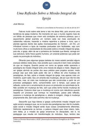 Todos os Direitos Reservados a ALEF. (Associação dos líderes Evangélicos de Felipe
Camarão).
Página 30
30
Uma Reflexão Sobre a Missão Integral da
Igreja
José Marcos
Publicado no Jornal Batista de Pernambuco, do mês de abril de 2011
Fala-se muito sobre este tema e isto me deixa feliz, pois anuncia uma
tendência da igreja moderna. No momento em que o mundo registra mais de
um bilhão de pessoas que vivem sob condições de extrema pobreza; que o
aquecimento global acarreta um número cada vez mais acentuado de
catástrofes naturais, trazendo a miséria repentina a pobres e ricos; que o
planeta agoniza diante das ações inconsequentes do Homem , em fim, um
infindável número e tipos de mazelas pontuadas com facilidades, vejo com
muito bons olhos a necessidade de discussão sobre a missão integral da igreja,
pois ela, a igreja, além de ser a portadora da Verdade que liberta, carrega em
sua estrutura, tanto física quanto humana, um arsenal poderoso que pode ser
usado na promoção do indivíduo.
Olhando para algumas igrejas batistas do nosso estado percebo alguns
avanços obtidos nesta área, mas acredito que o assunto é bem mais complexo
do que se imagina. Quando penso em como as igrejas estão operando o
paradigma da missão integral sinto uma mescla de alegria e medo. Alegria por
ver igrejas abrindo as portas dos seus prédios para projetos sociais; medo
porque vejo que esta ação pode não ser o reflexo de uma mudança de
paradigmas, de fato, sobre a missão integral da igreja, mas apenas mais um
modismo, quem sabe. Sou um amante das mudanças, até por que não há vida
sem elas, mas, só creio nas mudanças que são construídas a partir de um
processo pedagógico sério, comprometido com o tempo, que passa por
reflexão, conta com o envolvimento do povo e é produzido na caminhada de fé.
Não acredito em mudança de fato, sem que antes tenha havido mudança de
paradigmas. Costumo dizer que a mudança só ocorre com relevância quando
respeita um processo que começa na insatisfação, passa pela reflexão,
ocasiona a mudança de paradigmas e, aliada à coragem, chega à mudança
propriamente dita. Sem este caminho não há mudança.
Desconfio que haja líderes e igrejas confundindo missão integral com
ação social e asseguro que, se no mundo dos paradigmas isso não foi mudado,
ação social e missão integral serão duas coisas completamente diferentes.
Definindo rapidamente os termos, a palavra integral quer dizer inteiro, todo,
sem faltas, já a missão da igreja encerra-se no discipulado, isto é, na
pedagogia que resulta em transformação do indivíduo. Aqui, lembro das
 
