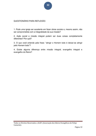 Todos os Direitos Reservados a ALEF. (Associação dos líderes Evangélicos de Felipe
Camarão).
Página 32
32
QUESTIONÁRIO PARA REFLEXÃO:
1. Pode uma igreja ser excelente em fazer obras sociais e, mesmo assim, não
ser comprometida com a integralidade da sua missão?
2. Ação social e missão integral podem ser duas coisas completamente
diferentes? Por quê?
3. O que você entende pela frase: “atingir o Homem todo é deixar-se atingir
pelo Homem todo”?
4. Existe alguma diferença entre missão integral, evangelho integral e
evangelho do Reino?
 