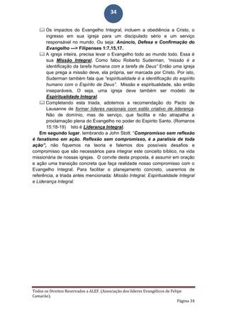 Todos os Direitos Reservados a ALEF. (Associação dos líderes Evangélicos de Felipe
Camarão).
Página 34
34
 Os impactos do Evangelho Integral, incluem a obediência a Cristo, o
ingresso em sua igreja para um discipulado sério e um serviço
responsável no mundo. Ou seja: Anúncio, Defesa e Confirmação do
Evangelho ---> Filipenses 1:7,15,17.
 A igreja inteira, precisa levar o Evangelho todo ao mundo todo. Essa é
sua Missão Integral. Como falou Roberto Suderman, “missão é a
identificação da tarefa humana com a tarefa de Deus” Então uma igreja
que prega a missão deve, ela própria, ser marcada por Cristo. Por isto,
Suderman também fala que “espiritualidade é a identificação do espírito
humano com o Espírito de Deus”. Missão e espiritualidade, são então
inseparáveis. O seja, uma igreja deve também ser modelo de
Espiritualidade Integral.
 Completando esta triada, adotemos a recomendação do Pacto de
Lausanne de formar líderes nacionais com estilo criativo de liderança.
Não de domínio, mas de serviço, que facilita e não atrapalha a
proclamação plena do Evangelho no poder do Espirito Santo. (Romanos
15:18-19) Isto é Liderança Integral.
Em segundo lugar, lembrando a John Stott: “Compromisso sem reflexão
é fanatismo em ação. Reflexão sem compromisso, é a paralisia de toda
ação”, não fiquemos na teoria e falemos dos possíveis desafios e
compromisso que são necessários para integrar este conceito bíblico, na vida
missionária de nossas igrejas. O convite desta proposta, é assumir em oração
e ação uma transição concreta que faça realidade nosso compromisso com o
Evangelho Integral. Para facilitar o planejamento concreto, usaremos de
referência, a triada antes mencionada: Missão Integral, Espiritualidade Integral
e Liderança Integral.
 