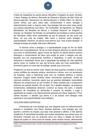 Todos os Direitos Reservados a ALEF. (Associação dos líderes Evangélicos de Felipe
Camarão).
Página 38
38
irmãos da Capadócia do quarto século; Benedito e Gregório do sexto; Simeão,
o Novo Teólogo do décimo; Bernardo da Clareval e Ricardo de São Victor do
décimo-segundo; Boaventura do décimo-terceiro e Walter Hilton do décimo-
quarto vemos que para todos eles, conhecimento e amor, teologia e
relacionamento eram a mesma coisa. Sua teologia não era outra coisa senão
sua própria experiência com Deus. “As Confissões” de Agostinho, as “Regras
Monásticas” de Benedito de Núrcia, o “Cuidado Pastoral” de Gregório, o
Grande, as “Orações” de Simeão, os comentários de Cantares e outros escritos
der Bernardo, todos eram expressões de sua fé pessoal, de seu amor por
Deus, de sua vida de oração. Não havia o divórcio entre teologia e
espiritualidade. Pacômio, do século onze afirmou que: “orar é fazer teologia”. A
teologia emergia da oração. Não eram diferentes.
O divórcio entre a teologia e a espiritualidade surge no fim da idade
média com o escolasticismo. Se de um lado Gregório afirmava no século sexto
que amor é conhecimento, agora Tomás de Aquino no século décimo terceiro
distinguia o conhecimento de Deus que surgia do amor e relação com ele,
daquele que era propriamente científico e dogmático. A partir do século
dezesseis e dezessete vemos que a separação da teologia da vida espiritual
ganha corpo na medida em que ela torna-se cada vez mais subdividida. O
iluminismo gerou um novo tipo de teólogo: aquele que nunca orou.
Chegamos no final do século vinte, depois de duas guerras mundiais e muitos
outros conflitos de natureza política, econômica e étnica, com um sentimento
de fracasso, vazio e descrença para com os modelos políticos e teorias
racionais. Surgem neste contexto vários movimentos espirituais, muitos de
natureza esotérica, buscando aquilo que as grandes ideologias racionalistas
falharam em proporcionar ao ser humano. É neste contexto que o cristianismo
enfrenta seu grande desafio. De um lado, há o desafio teológico, de preservar
fundamentos, estabelecer alicerces, construir as bases. De outro, o desafio
espiritual, de considerar as demandas e anseios do espírito, o lugar e
significado da oração e do relacionamento pessoal com Deus. Segundo o Prof.
James Houston, o desafio que temos é o de buscar uma teologia mais
espiritual e uma espiritualidade mais teológica.
TEOLOGIA MAIS ESPIRITUAL
Precisamos de uma teologia que nos desperte para um relacionamento
pessoal e verdadeiro com Deus. Noutras palavras, uma teologia que nos
aponte o caminho da oração, que seja mais pessoal e afetiva, e não apenas
acadêmica. É lamentável constatar que muitos estudantes que entram para um
seminário motivado por um profundo amor por Deus e desejo de servi-lo,
depois de quatro ou cinco anos de estudo, saem orando menos, afetivamente
 
