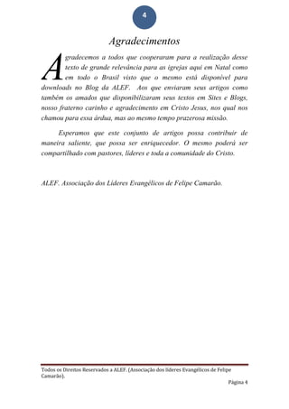 Todos os Direitos Reservados a ALEF. (Associação dos líderes Evangélicos de Felipe
Camarão).
Página 4
4
Agradecimentos
gradecemos a todos que cooperaram para a realização desse
texto de grande relevância para as igrejas aqui em Natal como
em todo o Brasil visto que o mesmo está disponível para
downloads no Blog da ALEF. Aos que enviaram seus artigos como
também os amados que disponibilizaram seus textos em Sites e Blogs,
nosso fraterno carinho e agradecimento em Cristo Jesus, nos qual nos
chamou para essa árdua, mas ao mesmo tempo prazerosa missão.
Esperamos que este conjunto de artigos possa contribuir de
maneira saliente, que possa ser enriquecedor. O mesmo poderá ser
compartilhado com pastores, líderes e toda a comunidade do Cristo.
ALEF. Associação dos Líderes Evangélicos de Felipe Camarão.
A
 