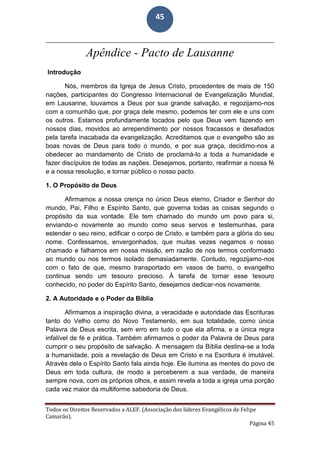 Todos os Direitos Reservados a ALEF. (Associação dos líderes Evangélicos de Felipe
Camarão).
Página 45
45
Apêndice - Pacto de Lausanne
Introdução
Nós, membros da Igreja de Jesus Cristo, procedentes de mais de 150
nações, participantes do Congresso Internacional de Evangelização Mundial,
em Lausanne, louvamos a Deus por sua grande salvação, e regozijamo-nos
com a comunhão que, por graça dele mesmo, podemos ter com ele e uns com
os outros. Estamos profundamente tocados pelo que Deus vem fazendo em
nossos dias, movidos ao arrependimento por nossos fracassos e desafiados
pela tarefa inacabada da evangelização. Acreditamos que o evangelho são as
boas novas de Deus para todo o mundo, e por sua graça, decidimo-nos a
obedecer ao mandamento de Cristo de proclamá-lo a toda a humanidade e
fazer discípulos de todas as nações. Desejamos, portanto, reafirmar a nossa fé
e a nossa resolução, e tornar público o nosso pacto.
1. O Propósito de Deus
Afirmamos a nossa crença no único Deus eterno, Criador e Senhor do
mundo, Pai, Filho e Espírito Santo, que governa todas as coisas segundo o
propósito da sua vontade. Ele tem chamado do mundo um povo para si,
enviando-o novamente ao mundo como seus servos e testemunhas, para
estender o seu reino, edificar o corpo de Cristo, e também para a glória do seu
nome. Confessamos, envergonhados, que muitas vezes negamos o nosso
chamado e falhamos em nossa missão, em razão de nos termos conformado
ao mundo ou nos termos isolado demasiadamente. Contudo, regozijamo-nos
com o fato de que, mesmo transportado em vasos de barro, o evangelho
continua sendo um tesouro precioso. À tarefa de tornar esse tesouro
conhecido, no poder do Espírito Santo, desejamos dedicar-nos novamente.
2. A Autoridade e o Poder da Bíblia
Afirmamos a inspiração divina, a veracidade e autoridade das Escrituras
tanto do Velho como do Novo Testamento, em sua totalidade, como única
Palavra de Deus escrita, sem erro em tudo o que ela afirma, e a única regra
infalível de fé e prática. Também afirmamos o poder da Palavra de Deus para
cumprir o seu propósito de salvação. A mensagem da Bíblia destina-se a toda
a humanidade, pois a revelação de Deus em Cristo e na Escritura é imutável.
Através dela o Espírito Santo fala ainda hoje. Ele ilumina as mentes do povo de
Deus em toda cultura, de modo a perceberem a sua verdade, de maneira
sempre nova, com os próprios olhos, e assim revela a toda a igreja uma porção
cada vez maior da multiforme sabedoria de Deus.
 