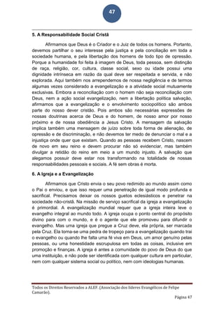 Todos os Direitos Reservados a ALEF. (Associação dos líderes Evangélicos de Felipe
Camarão).
Página 47
47
5. A Responsabilidade Social Cristã
Afirmamos que Deus é o Criador e o Juiz de todos os homens. Portanto,
devemos partilhar o seu interesse pela justiça e pela conciliação em toda a
sociedade humana, e pela libertação dos homens de todo tipo de opressão.
Porque a humanidade foi feita à imagem de Deus, toda pessoa, sem distinção
de raça, religião, cor, cultura, classe social, sexo ou idade possui uma
dignidade intrínseca em razão da qual deve ser respeitada e servida, e não
explorada. Aqui também nos arrependemos de nossa negligência e de termos
algumas vezes considerado a evangelização e a atividade social mutuamente
exclusivas. Embora a reconciliação com o homem não seja reconciliação com
Deus, nem a ação social evangelização, nem a libertação política salvação,
afirmamos que a evangelização e o envolvimento sociopolítico são ambos
parte do nosso dever cristão. Pois ambos são necessárias expressões de
nossas doutrinas acerca de Deus e do homem, de nosso amor por nosso
próximo e de nossa obediência a Jesus Cristo. A mensagem da salvação
implica também uma mensagem de juízo sobre toda forma de alienação, de
opressão e de discriminação, e não devemos ter medo de denunciar o mal e a
injustiça onde quer que existam. Quando as pessoas recebem Cristo, nascem
de novo em seu reino e devem procurar não só evidenciar, mas também
divulgar a retidão do reino em meio a um mundo injusto. A salvação que
alegamos possuir deve estar nos transformando na totalidade de nossas
responsabilidades pessoais e sociais. A fé sem obras é morta.
6. A Igreja e a Evangelização
Afirmamos que Cristo envia o seu povo redimido ao mundo assim como
o Pai o enviou, e que isso requer uma penetração de igual modo profunda e
sacrifical. Precisamos deixar os nossos guetos eclesiásticos e penetrar na
sociedade não-cristã. Na missão de serviço sacrifical da igreja a evangelização
é primordial. A evangelização mundial requer que a igreja inteira leve o
evangelho integral ao mundo todo. A igreja ocupa o ponto central do propósito
divino para com o mundo, e é o agente que ele promoveu para difundir o
evangelho. Mas uma igreja que pregue a Cruz deve, ela própria, ser marcada
pela Cruz. Ela torna-se uma pedra de tropeço para a evangelização quando trai
o evangelho ou quando lhe falta uma fé viva em Deus, um amor genuíno pelas
pessoas, ou uma honestidade escrupulosa em todas as coisas, inclusive em
promoção e finanças. A igreja é antes a comunidade do povo de Deus do que
uma instituição, e não pode ser identificada com qualquer cultura em particular,
nem com qualquer sistema social ou político, nem com ideologias humanas.
 
