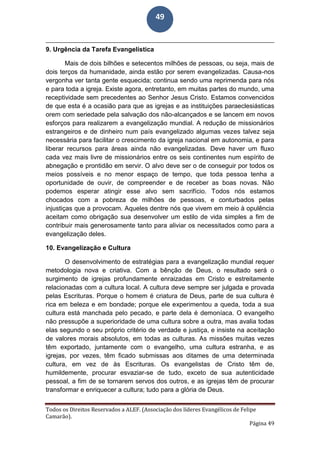 Todos os Direitos Reservados a ALEF. (Associação dos líderes Evangélicos de Felipe
Camarão).
Página 49
49
9. Urgência da Tarefa Evangelística
Mais de dois bilhões e setecentos milhões de pessoas, ou seja, mais de
dois terços da humanidade, ainda estão por serem evangelizadas. Causa-nos
vergonha ver tanta gente esquecida; continua sendo uma reprimenda para nós
e para toda a igreja. Existe agora, entretanto, em muitas partes do mundo, uma
receptividade sem precedentes ao Senhor Jesus Cristo. Estamos convencidos
de que esta é a ocasião para que as igrejas e as instituições paraeclesiásticas
orem com seriedade pela salvação dos não-alcançados e se lancem em novos
esforços para realizarem a evangelização mundial. A redução de missionários
estrangeiros e de dinheiro num país evangelizado algumas vezes talvez seja
necessária para facilitar o crescimento da igreja nacional em autonomia, e para
liberar recursos para áreas ainda não evangelizadas. Deve haver um fluxo
cada vez mais livre de missionários entre os seis continentes num espírito de
abnegação e prontidão em servir. O alvo deve ser o de conseguir por todos os
meios possíveis e no menor espaço de tempo, que toda pessoa tenha a
oportunidade de ouvir, de compreender e de receber as boas novas. Não
podemos esperar atingir esse alvo sem sacrifício. Todos nós estamos
chocados com a pobreza de milhões de pessoas, e conturbados pelas
injustiças que a provocam. Aqueles dentre nós que vivem em meio à opulência
aceitam como obrigação sua desenvolver um estilo de vida simples a fim de
contribuir mais generosamente tanto para aliviar os necessitados como para a
evangelização deles.
10. Evangelização e Cultura
O desenvolvimento de estratégias para a evangelização mundial requer
metodologia nova e criativa. Com a bênção de Deus, o resultado será o
surgimento de igrejas profundamente enraizadas em Cristo e estreitamente
relacionadas com a cultura local. A cultura deve sempre ser julgada e provada
pelas Escrituras. Porque o homem é criatura de Deus, parte de sua cultura é
rica em beleza e em bondade; porque ele experimentou a queda, toda a sua
cultura está manchada pelo pecado, e parte dela é demoníaca. O evangelho
não pressupõe a superioridade de uma cultura sobre a outra, mas avalia todas
elas segundo o seu próprio critério de verdade e justiça, e insiste na aceitação
de valores morais absolutos, em todas as culturas. As missões muitas vezes
têm exportado, juntamente com o evangelho, uma cultura estranha, e as
igrejas, por vezes, têm ficado submissas aos ditames de uma determinada
cultura, em vez de às Escrituras. Os evangelistas de Cristo têm de,
humildemente, procurar esvaziar-se de tudo, exceto de sua autenticidade
pessoal, a fim de se tornarem servos dos outros, e as igrejas têm de procurar
transformar e enriquecer a cultura; tudo para a glória de Deus.
 