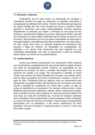 Todos os Direitos Reservados a ALEF. (Associação dos líderes Evangélicos de Felipe
Camarão).
Página 50
50
11. Educação e Liderança
Confessamos que às vezes temos nos empenhado em conseguir o
crescimento numérico da igreja em detrimento do espiritual, divorciando a
evangelização da edificação dos crentes. Também reconhecemos que algumas
de nossas missões têm sido muito remissas em treinar e incentivar líderes
nacionais a assumirem suas justas responsabilidades. Contudo, apoiamos
integralmente os princípios que regem a formação de uma igreja de fato
nacional, e ardentemente desejamos que toda a igreja tenha líderes nacionais
que manifestem um estilo cristão de liderança não em termos de domínio, mas
de serviço. Reconhecemos que há uma grande necessidade de desenvolver a
educação teológica, especialmente para líderes eclesiásticos. Em toda nação e
em toda cultura deve haver um eficiente programa de treinamento para
pastores e leigos em doutrina, em discipulado, em evangelização, em
edificação e em serviço. Este treinamento não deve depender de uma
metodologia estereotipada, mas deve se desenvolver a partir de iniciativas
locais criativas, de acordo com os padrões bíblicos.
12. Conflito Espiritual
Cremos que estamos empenhados num permanente conflito espiritual
com os principados e potestades do mal, que querem destruir a igreja e frustrar
sua tarefa de evangelização mundial. Sabemos da necessidade de nos
revestirmos da armadura de Deus e combater esta batalha com as armas
espirituais da verdade e da oração. Pois percebemos a atividade no nosso
inimigo, não somente nas falsas ideologias fora da igreja, mas também dentro
dela em falsos evangelhos que torcem as Escrituras e colocam o homem no
lugar de Deus. Precisamos tanto de vigilância como de discernimento para
salvaguardar o evangelho bíblico. Reconhecemos que nós mesmos não somos
imunes à aceitação do mundanismo em nossos atos e ações, ou seja, ao
perigo de capitularmos ao secularismo. Por exemplo, embora tendo à nossa
disposição pesquisas bem preparadas, valiosas, sobre o crescimento da igreja,
tanto no sentido numérico como espiritual, às vezes não as temos utilizado. Por
outro lado, por vezes tem acontecido que, na ânsia de conseguir resultados
para o evangelho, temos comprometido a nossa mensagem, temos manipulado
os nossos ouvintes com técnicas de pressão, e temos estado excessivamente
preocupados com as estatísticas, e até mesmo utilizando-as de forma
desonesta. Tudo isto é mundano. A igreja deve estar no mundo; o mundo não
deve estar na igreja.
 