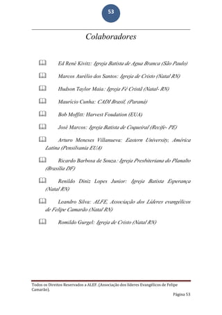 Todos os Direitos Reservados a ALEF. (Associação dos líderes Evangélicos de Felipe
Camarão).
Página 53
53
Colaboradores
 Ed René Kivitz: Igreja Batista de Agua Branca (São Paulo)
 Marcos Aurélio dos Santos: Igreja de Cristo (Natal RN)
 Hudson Taylor Maia: Igreja Fé Cristã (Natal- RN)
 Maurício Cunha: CADI Brasil, (Paraná)
 Bob Moffitt: Harvest Foudation (EUA)
 José Marcos: Igreja Batista de Coqueiral (Recife- PE)
 Arturo Meneses Villanueva: Eastern University, América
Latina (Pensilvania EUA)
 Ricardo Barbosa de Souza: Igreja Presbiteriana do Planalto
(Brasília DF)
 Renildo Diniz Lopes Junior: Igreja Batista Esperança
(Natal RN)
 Leandro Silva: ALFE, Associação dos Líderes evangélicos
de Felipe Camarão (Natal RN)
 Romildo Gurgel: Igreja de Cristo (Natal RN)
 