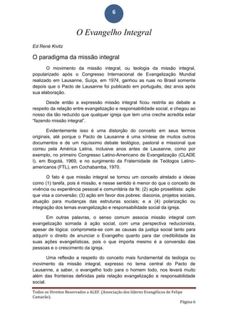 Todos os Direitos Reservados a ALEF. (Associação dos líderes Evangélicos de Felipe
Camarão).
Página 6
6
O Evangelho Integral
Ed René Kivitz
O paradigma da missão integral
O movimento da missão integral, ou teologia da missão integral,
popularizado após o Congresso Internacional de Evangelização Mundial
realizado em Lausanne, Suíça, em 1974, ganhou as ruas no Brasil somente
depois que o Pacto de Lausanne foi publicado em português, dez anos após
sua elaboração.
Desde então a expressão missão integral ficou restrita ao debate a
respeito da relação entre evangelização e responsabilidade social, e chegou ao
nosso dia tão reduzido que qualquer igreja que tem uma creche acredita estar
“fazendo missão integral”.
Evidentemente isso é uma distorção do conceito em seus termos
originais, até porque o Pacto de Lausanne é uma síntese de muitos outros
documentos e de um riquíssimo debate teológico, pastoral e missional que
correu pela América Latina, inclusive anos antes de Lausanne, como por
exemplo, no primeiro Congresso Latino-Americano de Evangelização (CLADE
I), em Bogotá, 1969, e no surgimento da Fraternidade de Teólogos Latino-
americanos (FTL), em Cochabamba, 1970.
O fato é que missão integral se tornou um conceito atrelado a ideias
como (1) tarefa, pois é missão, e nesse sentido é menor do que o conceito de
vivência ou experiência pessoal e comunitária da fé; (2) ação proselitista: ação
que visa a conversão; (3) ação em favor dos pobres: diaconia, projetos sociais,
atuação para mudanças das estruturas sociais; e a (4) polarização ou
integração dos temas evangelização e responsabilidade social da igreja.
Em outras palavras, o senso comum associa missão integral com
evangelização somada à ação social, com uma perspectiva reducionista,
apesar de lógica: comprometa-se com as causas da justiça social tanto para
adquirir o direito de anunciar o Evangelho quanto para dar credibilidade às
suas ações evangelísticas, pois o que importa mesmo é a conversão das
pessoas e o crescimento da igreja.
Uma reflexão a respeito do conceito mais fundamental da teologia ou
movimento da missão integral, expresso no tema central do Pacto de
Lausanne, a saber, o evangelho todo para o homem todo, nos levará muito
além das fronteiras definidas pela relação evangelização e responsabilidade
social.
 