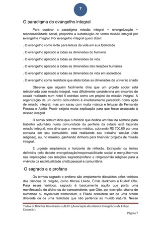 Todos os Direitos Reservados a ALEF. (Associação dos líderes Evangélicos de Felipe
Camarão).
Página 7
7
O paradigma do evangelho integral
Para quebrar o paradigma missão integral = evangelização +
responsabilidade social, proponho a substituição do termo missão integral por
evangelho integral. Por evangelho integral quero dizer:
. O evangelho como lente para leitura da vida em sua totalidade
. O evangelho aplicado a todas as dimensões do humano
. O evangelho aplicado a todas as dimensões da vida
. O evangelho aplicado a todas as dimensões das relações humanas
. O evangelho aplicado a todas as dimensões da vida em sociedade
. O evangelho como realidade que afeta todas as dimensões do universo criado
Observe que alguém facilmente diria que um projeto social está
relacionado com missão integral, mas dificilmente consideraria um encontro de
casais realizado num hotel 5 estrelas como um projeto de missão integral. A
organização de um centro comunitário é imediatamente percebido como ação
de missão integral, mas um sarau com muita música e leituras de Fernando
Pessoa e Adélia Prado exigiria muita explicação para que fosse associado à
missão integral.
O senso comum diria que o médico que dedica um final de semana para
trabalho voluntário numa comunidade da periferia da cidade está fazendo
missão integral, mas diria que o mesmo médico, cobrando R$ 700,00 por uma
consulta em seu consultório, está realizando seu trabalho secular (não
religioso), ou, no máximo, ganhando dinheiro para financiar projetos de missão
integral.
É urgente ampliarmos o horizonte de reflexão. Extrapolar os limites
definidos pelo debate evangelização/responsabilidade social e mergulharmos
nas implicações das relações sagrado/profano e religioso/não religioso para a
vivência da espiritualidade cristã pessoal e comunitária.
O sagrado e o profano
Os termos sagrado e profano são amplamente discutidos pelos teóricos
das ciências da religião, como Mircea Eliade, Émile Durkheim e Rudolf Otto.
Para esses teóricos, sagrado é basicamente aquilo que porta uma
manifestação do divino ou do transcendente, que Otto, por exemplo, chama de
numinoso ou mysterium tremendum, e Eliade considera ser de uma ordem
diferente ou de uma realidade que não pertence ao mundo natural. Nesse
 