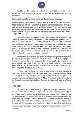 Todos os Direitos Reservados a ALEF. (Associação dos líderes Evangélicos de Felipe
Camarão).
Página 10
10
Perceba que dentro deste aspecto de reino o sentido de missão adquire
um caráter mais testemunhal da fé do que de proclamação ou anúncio
unicamente.
Assim, cabe aqui citar um texto escrito por Tiago, o irmão de Jesus:
“De que adianta, meus irmãos, alguém dizer que tem fé, se não tem obras?
Acaso a fé pode salvá-lo? Se um irmão ou irmã estiver necessitando de roupas
e do alimento de cada dia e um de vocês lhe disser: Vá em paz, aqueça-se e
alimente-se até satisfazer-se sem porém lhe dar nada, de que adianta isso?
Assim também a fé, por si só, se não for acompanhada de obras, está morta”.
(Tiago. 2.14-17 NVI)
Lembramos ainda aquilo que foi dito pelo Senhor Jesus registrado em
Mateus 25:35ss “tive fome (...) tive sede (...) era estrangeiro (...) estava nu, (...)
adoeci, (...) estive na prisão, (...)”. As palavras de Tiago 2:14-17 corroboram
com estas ditas por Jesus, mesmo assim, devemos ter o cuidado para não
super valorizar as obras a ponto de tê-la como meio de salvação, lembrando
sempre as palavras do apóstolo Paulo bastante conhecida em Efésios 2:8-9
“Pela graça sois salvos mediante a fé, isto não vem de vós; é dom de Deus.
Não vem das obras para que ninguém se glorie”.
Sendo assim, parece razoável que a população marginalizada necessita
de cristãos que estejam comprometidos com o que é, de fato, a pregação do
Evangelho, dentro de uma perspectiva bem mais ampla. Ela necessita de
“pessoas que creem que o propósito de Deus é unir todas as coisas sob a
autoridade de Cristo e que definem o significado de sua própria existência à luz
desse propósito” (PADILLA, 2009, p. 53).
Ou seja, ela necessita de cristãos que vivam uma vida pessoal e
comunitária voltadas para o reino e a justiça de Deus. A missão da igreja não é
separar-se do mundo, mas ser enviada ao mundo. “Portanto, ide por todo o
mundo e pregai o evangelho” (Marcos 16:15), e “Ser-me-eis testemunhas, tanto
em Jerusalém como em toda Judéia e Samaria, e até os confins da terra” (Atos
1:8).
MISSIO DEI
No ano de 1932, Karl Barth foi o primeiro teólogo a declamar sobre
missão como atividade articulada por Deus em uma conferência missiológica
em Brandemburgo na Alemanha. Se existe uma missão, essa missão é a de
Deus (missio Dei). No entanto o pensamento de Barth atingiu auge em 1952 na
conferência de Willingen onde foi revivenciado o termo “missio Dei”. Foi de lá
que a ideia de missio Dei emergiu pela primeira vez de uma forma mais
esclarecida. Compreendeu-se a missão como derivada da própria natureza de
 