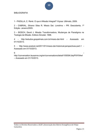 Todos os Direitos Reservados a ALEF. (Associação dos líderes Evangélicos de Felipe
Camarão).
Página 13
13
BIBLIOGRAFIA
1 - PADILLA, C. René. O que é Missão Integral? Viçosa: Ultimato, 2009.
2 - CABRIAL, Silvano Silas R. Missio Dei. Londrina – PR: Descoberta, 1ª
Edição: Janeiro/2005.
3 – BOSCH, David J. Missão Transformadora, Mudanças de Paradigma na
Teologia da Missão. Editora Sinodal, 1998.
4 - http://estudos.gospelmais.com.br/missio-dei.html - Acessado em
01/10/2013.
5 - http://www.postost.net/2011/01/missio-dei-historical-perspectives-part-1 -
Acessado em 01/10/2013.
6 -
http://conversation.lausanne.org/en/conversations/detail/10505#.UkpPXIY04wI
– Acessado em 01/10/2013.
 