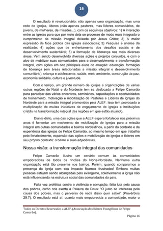 Todos os Direitos Reservados a ALEF. (Associação dos líderes Evangélicos de Felipe
Camarão).
Página 16
16
O resultado é revolucionário: não apenas uma organização, mas uma
rede de igrejas, líderes (não apenas pastores, mas líderes comunitários, de
jovens, de mulheres, de missões...), com os seguintes objetivos: 1) A interação
entre as igrejas para que por meio dela se processe de modo mais integrado o
cumprimento da missão integral deixada por Jesus Cristo; 2) A maior
expressão da face pública das igrejas associadas; 3) Pesquisa e analise da
realidade; 4) ações que de enfrentamento dos desafios sociais e de
desenvolvimento sustentável; 5) a formação de liderança nas mais diversas
áreas. Vem sendo desenvolvido diversas ações e projetos conjuntos, e com o
alvo de mobilizar suas comunidades para o desenvolvimento e transformação
integral, com ações em oito principais eixos de atuação: educação, formação
de liderança (em áreas relacionadas a missão integral e desenvolvimento
comunitário), criança e adolescente, saúde, meio ambiente, construção da paz,
economia solidária, cultura e juventude.
Com o tempo, um grande número de igrejas e organizações de varias
outras regiões de Natal e do Nordeste tem se deslocado a Felipe Camarão
para participar dos vários encontros, seminários, capacitações e oportunidades
de treinamento, motivação e mobilização de Pastores e Líderes de igrejas do
Nordeste para a missão integral promovidos pela ALEF. Isso tem provocado a
multiplicação de muitas iniciativas de engajamento de igrejas e instituições
cristãs na transformação integral das regiões em que estão atuando.
Diante disto, uma das ações que a ALEF espera fortalecer nos próximos
anos é fomentar um movimento de mobilização de igrejas para a missão
integral em outras comunidades e bairros nordestinos, a partir do contexto e da
experiência das igrejas de Felipe Camarão, ao mesmo tempo em que trabalha
pelo fortalecimento, expansão das ações e mobilização de igrejas e líderes em
seu próprio contexto: o bairro e suas adjacências.
Nossa visão: a transformação integral das comunidades
Felipe Camarão ilustra um cenário comum às comunidades
empobrecidas de todos os rincões do Norte-Nordeste. Nenhuma outra
organização está tão presente nos bairros. Porém, quando comparamos a
presença da igreja com seu impacto ficamos frustrados! Embora muitas
pessoas estejam sendo alcançadas pelo evangelho, coletivamente a igreja não
está influenciando na estrutura social das comunidades do país.
Falta voz profética contra a violência e corrupção, falta luta pela causa
dos pobres, como nos exorta a Palavra de Deus: “O justo se interessa pela
causa dos pobres, mas o perverso de nada disso quer saber” (Provérbios
29:7). O resultado está aí: quanto mais empobrecida a comunidade, maior o
 