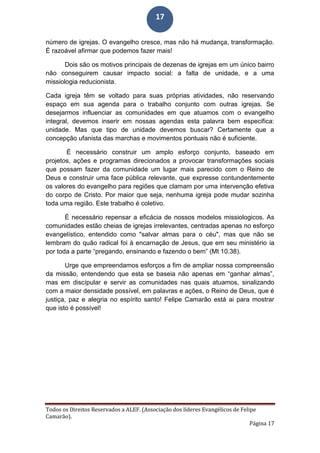 Todos os Direitos Reservados a ALEF. (Associação dos líderes Evangélicos de Felipe
Camarão).
Página 17
17
número de igrejas. O evangelho cresce, mas não há mudança, transformação.
É razoável afirmar que podemos fazer mais!
Dois são os motivos principais de dezenas de igrejas em um único bairro
não conseguirem causar impacto social: a falta de unidade, e a uma
missiologia reducionista.
Cada igreja têm se voltado para suas próprias atividades, não reservando
espaço em sua agenda para o trabalho conjunto com outras igrejas. Se
desejarmos influenciar as comunidades em que atuamos com o evangelho
integral, devemos inserir em nossas agendas esta palavra bem especifica:
unidade. Mas que tipo de unidade devemos buscar? Certamente que a
concepção ufanista das marchas e movimentos pontuais não é suficiente.
É necessário construir um amplo esforço conjunto, baseado em
projetos, ações e programas direcionados a provocar transformações sociais
que possam fazer da comunidade um lugar mais parecido com o Reino de
Deus e construir uma face pública relevante, que expresse contundentemente
os valores do evangelho para regiões que clamam por uma intervenção efetiva
do corpo de Cristo. Por maior que seja, nenhuma igreja pode mudar sozinha
toda uma região. Este trabalho é coletivo.
É necessário repensar a eficácia de nossos modelos missiologicos. As
comunidades estão cheias de igrejas irrelevantes, centradas apenas no esforço
evangelístico, entendido como "salvar almas para o céu", mas que não se
lembram do quão radical foi à encarnação de Jesus, que em seu ministério ia
por toda a parte “pregando, ensinando e fazendo o bem” (Mt 10.38).
Urge que empreendamos esforços a fim de ampliar nossa compreensão
da missão, entendendo que esta se baseia não apenas em “ganhar almas”,
mas em discípular e servir as comunidades nas quais atuamos, sinalizando
com a maior densidade possível, em palavras e ações, o Reino de Deus, que é
justiça, paz e alegria no espírito santo! Felipe Camarão está ai para mostrar
que isto é possível!
 