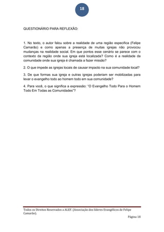 Todos os Direitos Reservados a ALEF. (Associação dos líderes Evangélicos de Felipe
Camarão).
Página 18
18
QUESTIONÁRIO PARA REFLEXÃO:
1. No texto, o autor falou sobre a realidade de uma região especifica (Felipe
Camarão) e como apenas a presença de muitas igrejas não provocou
mudanças na realidade social. Em que pontos esse cenário se parece com o
contexto da região onde sua igreja está localizada? Como é a realidade da
comunidade onde sua igreja é chamada a fazer missão?
2. O que impede as igrejas locais de causar impacto na sua comunidade local?
3. De que formas sua igreja e outras igrejas poderiam ser mobilizadas para
levar o evangelho todo ao homem todo em sua comunidade?
4. Para você, o que significa a expressão: “O Evangelho Todo Para o Homem
Todo Em Todas as Comunidades”?
 